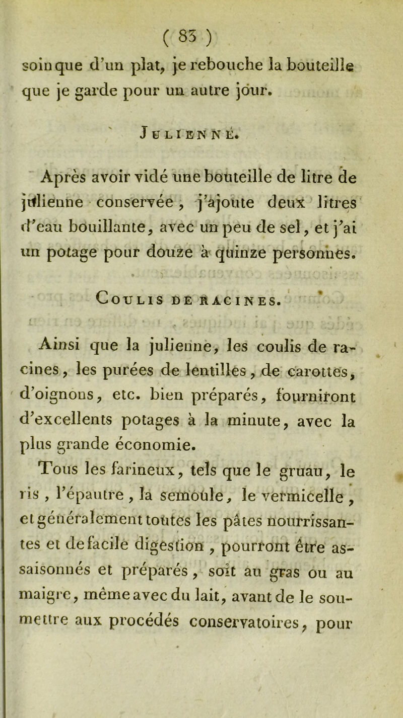 ( 85 ) soin que d’un plat, je rebouche ia bouteille que je garde pour un autre jour. Julienne. Après avoir vidé une bouteille de litre de julienne conservée, j’ajoute deux litres d’eau bouillante, avec un peu de sel, et j’ai un potage pour douze à quinze personnes. • )' ... I’i; : COTJLIS DE RACINES. Ainsi que la julienne, les coulis de ra- cines, les purées de lentilles, de carottes, d’oignons, etc. bien préparés, fourniront d’excellents potages à la minute, avec la plus grande économie. Tous les farineux, tels que le gruau, le ris , l’épautre , la semoüle, le vermicelle , et généralement tontes les pâtes nourrissan- tes et de facile digestion , pourront être as- saisonnés et préparés, soit au gras ou au maigre, même avec du lait, avant de le sou- mettre aux procédés conservatoires; pour