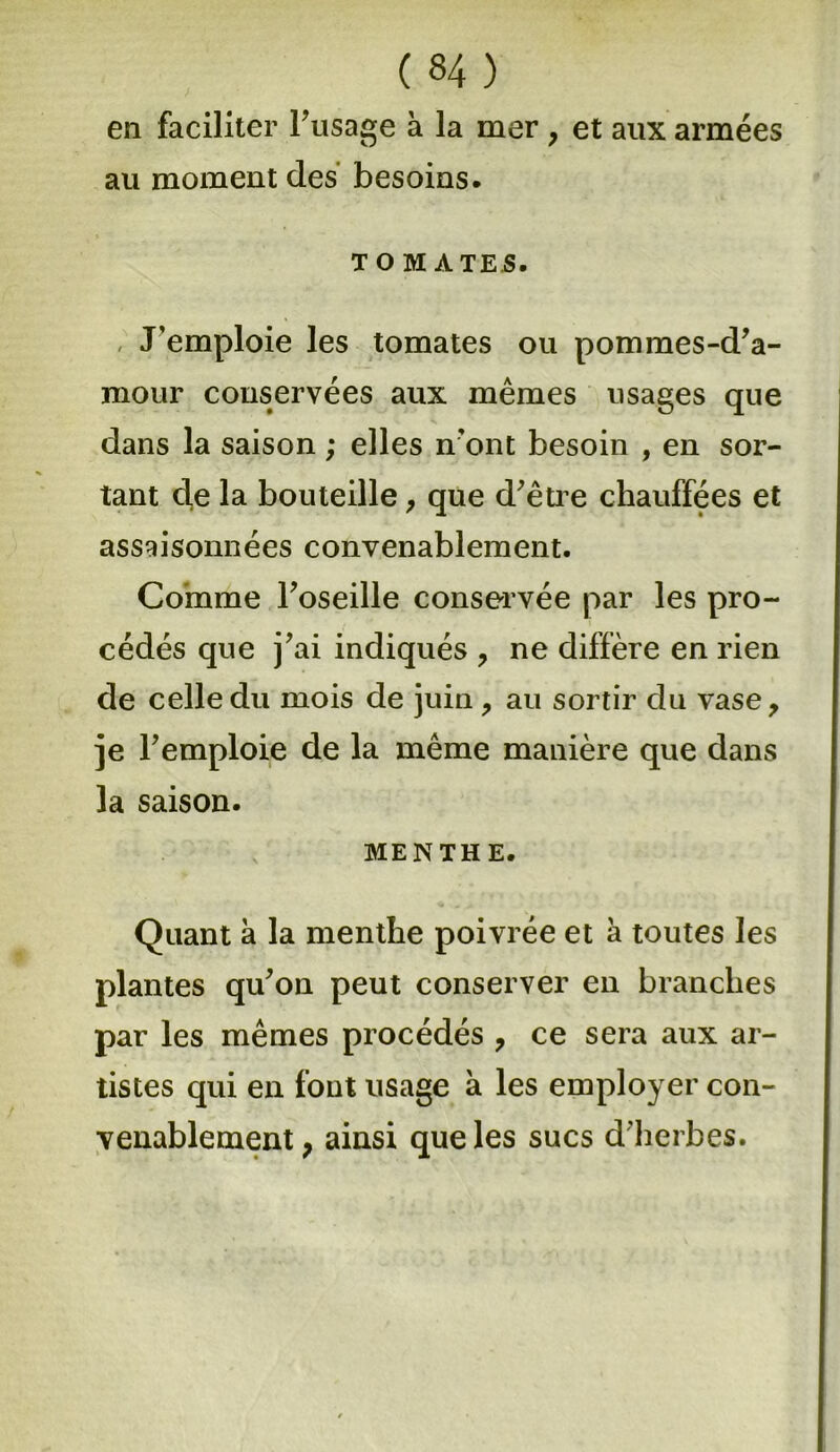 en faciliter Frisage à la mer , et aux armées au moment des besoins. t o MATES. J’emploie les tomates ou pommes-d'a- niour conservées aux mêmes usages que dans la saison ; elles n’ont besoin , en sor- tant cle la bouteille, que d'être chauffées et assaisonnées convenablement. Comme l'oseille conservée par les pro- cédés que j'ai indiqués , ne diffère en rien de celle du mois de juin, au sortir du vase, je l'emploie de la même manière que dans la saison. MENTHE. Quant a la menthe poivrée et a toutes les plantes qu'on peut conserver en branches par les mêmes procédés , ce sera aux ar- tistes qui en font usage à les employer con- venablement, ainsi que les sucs d'herbes.
