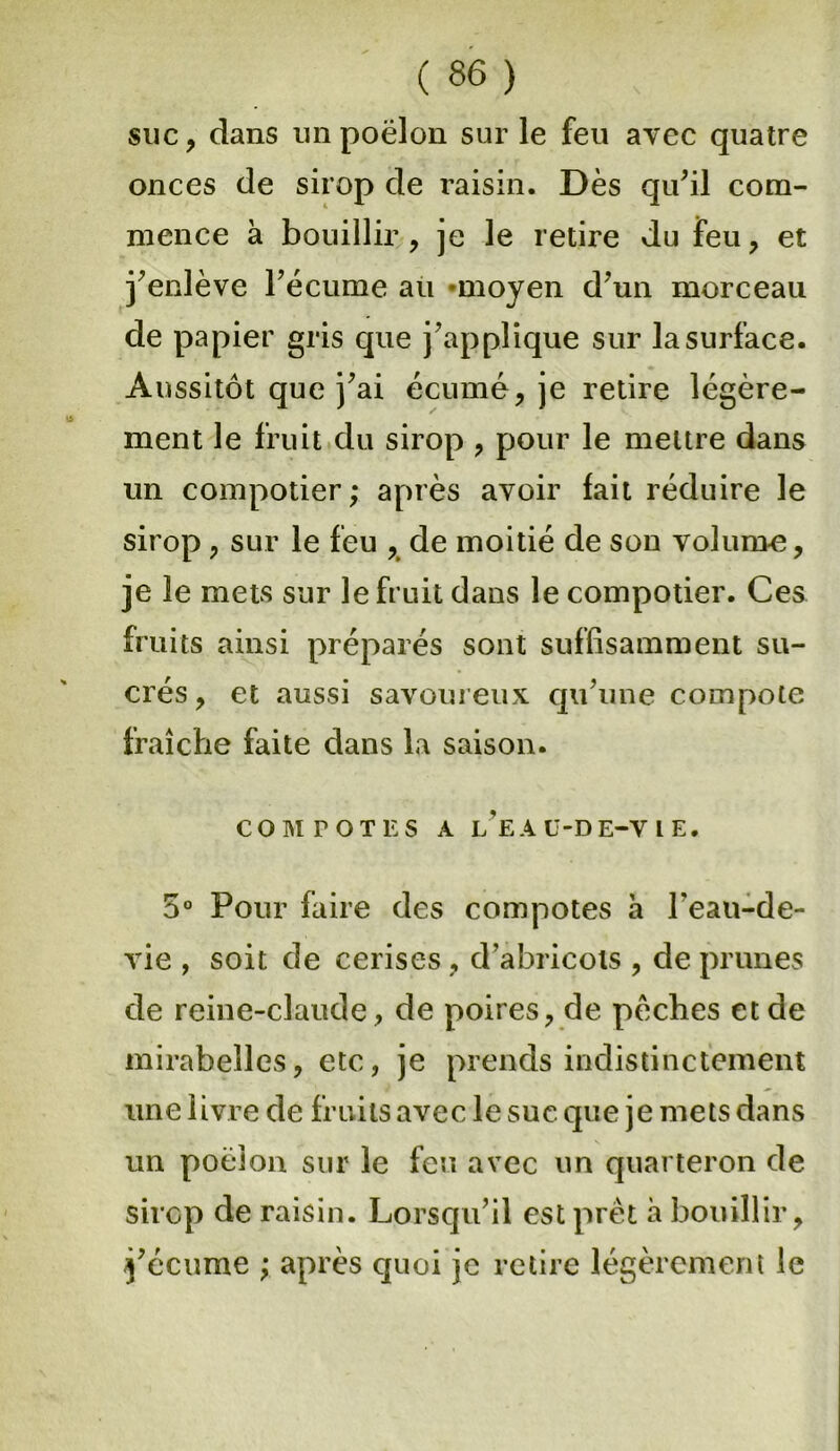 suc, dans un poêlon sur le feu avec quatre onces de sirop de raisin. Dès qu'il com- mence à bouillir, je le retire du feu, et j’enlève l’écume au «moyen d'un morceau de papier gris que j'applique sur la surface. Aussitôt que j’ai écume, je retire légère- ment le fruit du sirop , pour le mettre dans un compotier; après avoir fait réduire le sirop, sur le feu , de moitié de son volume, je le mets sur le fruit dans le compotier. Ces fruits ainsi préparés sont suffisamment su- crés, et aussi savoureux qu’une compote fraîche faite dans la saison. COM TOT ES A LEA ü-DE-V t E. 5° Pour faire des compotes a l’eau-de- vie , soit de cerises, d'abricots , de prunes de reine-claude, de poires, de pèches et de mirabelles, etc, je prends indistinctement une livre de fruits avec le suc que je mets dans un poêlon sur le feu avec un quarteron de sirop de raisin. Lorsqu’il est prêt à bouillir, j'écume ; après quoi je retire légèrement le