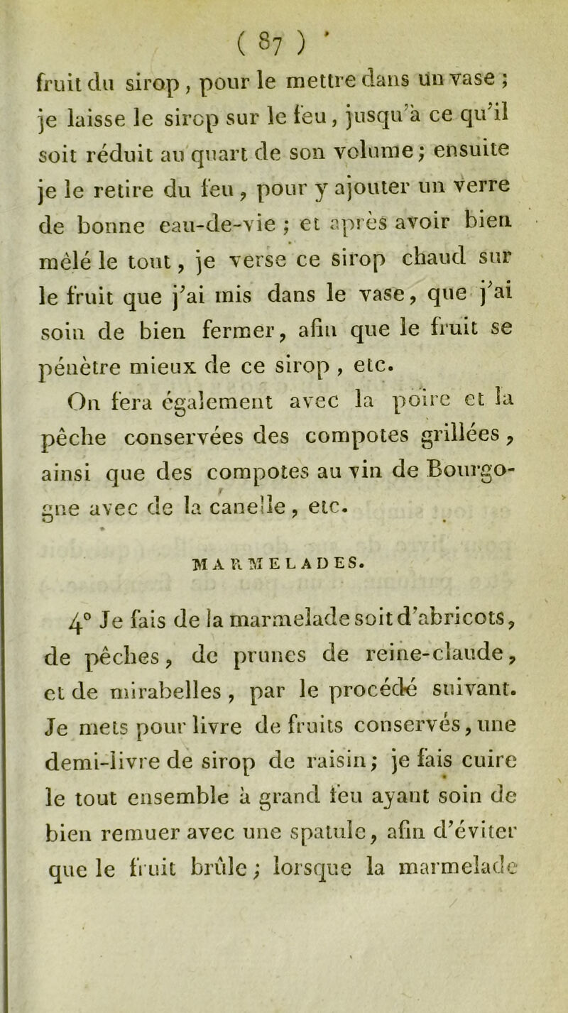( S7 ) ’ fruit du sirop , pour le mettre dans un vase ; je laisse le sirop sur le leu, jusqu à ce qu'il soit réduit au quart de son volume; ensuite je le retire du leu , pour y ajouter un verre de bonne eau-de-vie ; et après avoir bien mêlé le tout, je verse ce sirop chaud sur le fruit que j'ai mis dans le vase, que j'ai soin de bien fermer, afin que le fruit se pénètre mieux de ce sirop , etc. On fera également avec la poire et la pêche conservées des compotes grillées, ainsi que des compotes au vin de Bourgo- r £ine avec de la canehe, etc. O . ♦ MARMELADES. 4° Je fais de la marmelade soit d'abricots, de pêches, de prunes de reine-claude, et de mirabelles , par le procédé suivant. Je mets pour livre de fruits conservés, une demi-livre de sirop de raisin; je lais cuire le tout ensemble à grand feu ayant soin de bien remuer avec une spatule, afin d’éviter que le fruit brûle ; lorsque la marmelade