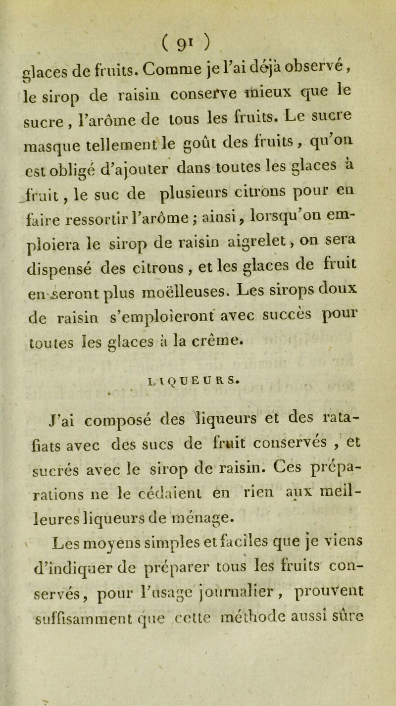 glaces de fruits. Comme je Fai déjà observe, le sirop de raisin, conserve mieux que le sucre , l’arôme de tous les fruits. Le sucie masque tellement le goût des fruits , qu on est obligé d’ajouter dans toutes les glaces a fruit, le suc de plusieurs citrons pour en faire ressortir l’arôme ; ainsi, lorsqu’on em- ploiera le sirop de raisin aigrelet, on sera dispensé des citrons, et les glaces de huit en .seront plus moelleuses. Les sirops doux de raisin s’emploieront avec succès pour toutes les glaces à la crème. liqueurs. J’ai composé des liqueurs et des rata- fiats avec des sucs de fruit conservés , et sucrés avec le sirop de raisin. Ces prépa- rations ne le cédaient en rien aux meil- leures liqueurs de ménage. Les moyens simples et faciles que je viens % d’indiquer de préparer tous les fruits con- servés, pour l’usage journalier , prouvent suffisamment que cette méthode aussi sure