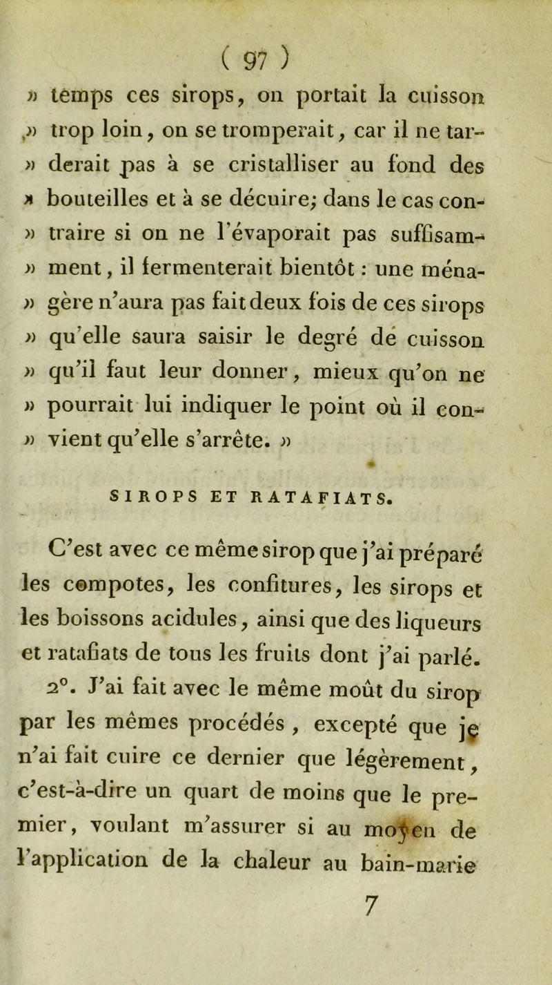 )) temps ces sirops, on portait la cuisson trop loin, on se tromperait, car il ne tar- » derait pas à se cristalliser au fond des x bouteilles et à se décuire; dans le cas con- » traire si on ne l'évaporait pas suffisant- » ment, il fermenterait bientôt : une ména- » gère n’aura pas fait deux fois de ces sirops )) qu elle saura saisir le degré de cuisson » qu’il faut leur donner, mieux qu’on ne » pourrait lui indiquer le point où il con~ )) vient qu’elle s’arrête. » SIROPS ET RATAFIATS. C’est avec ce même sirop que j’ai préparé les compotes, les confitures, les sirops et les boissons acidulés, ainsi que des liqueurs et ratafiats de tous les fruits dont j’ai parlé. 2°. J’ai fait avec le même moût du sirop par les mêmes procédés , excepté que jç n’ai fait cuire ce dernier que légèrement, c’est-à-dire un quart de moins que Je pre- mier, voulant m’assurer si au moÿeu de l’application de la chaleur au bain-marie 7