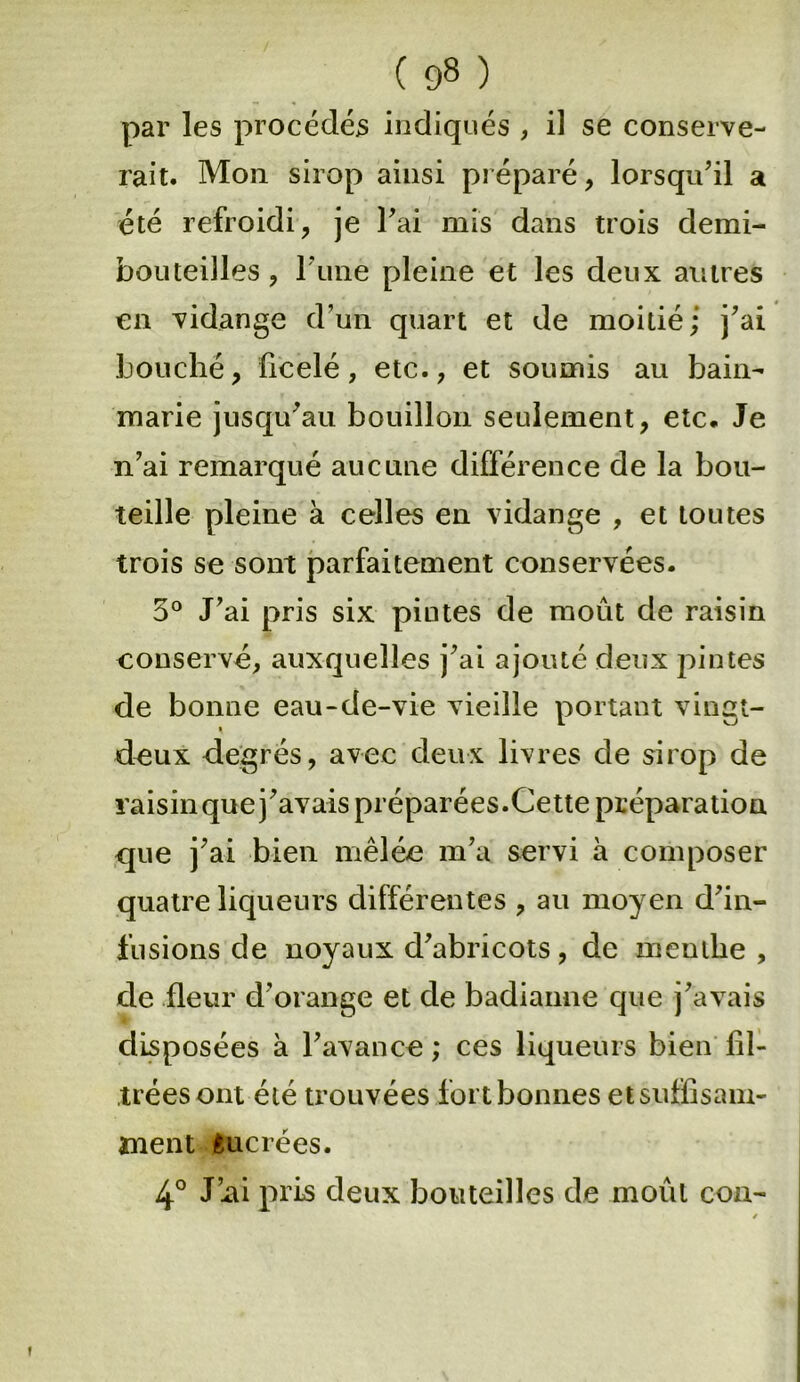 par les procédés indiqués , il se conserve- rait. Mon sirop ainsi préparé, lorsqu’il a été refroidi, je l’ai mis dans trois demi- bouteilles , l une pleine et les deux autres en vidange d’un quart et de moitié ; j’ai bouché, ficelé, etc., et soumis au bain- marie jusqu’au bouillon seulement, etc. Je n’ai remarqué aucune différence de la bou- teille pleine à celles en vidange , et toutes trois se sont parfaitement conservées. 5° J’ai pris six pintes de moût de raisin conservé, auxquelles j’ai ajouté deux pintes de bonne eau-de-vie vieille portant vingt- deux degrés, avec deux livres de sirop de raisin que j’avais préparées. Cette préparation que j’ai bien mêlée m’a servi à composer quatre liqueurs différentes , au moyen d’in- fusions de noyaux d’abricots, de menthe, de fleur d’orange et de badianne que j’avais disposées à l’avance ; ces liqueurs bien fil- trées ont été trouvées fort bonnes et suffisam- ment ancrées. 4° J’xii pris deux bouteilles de moût cou-