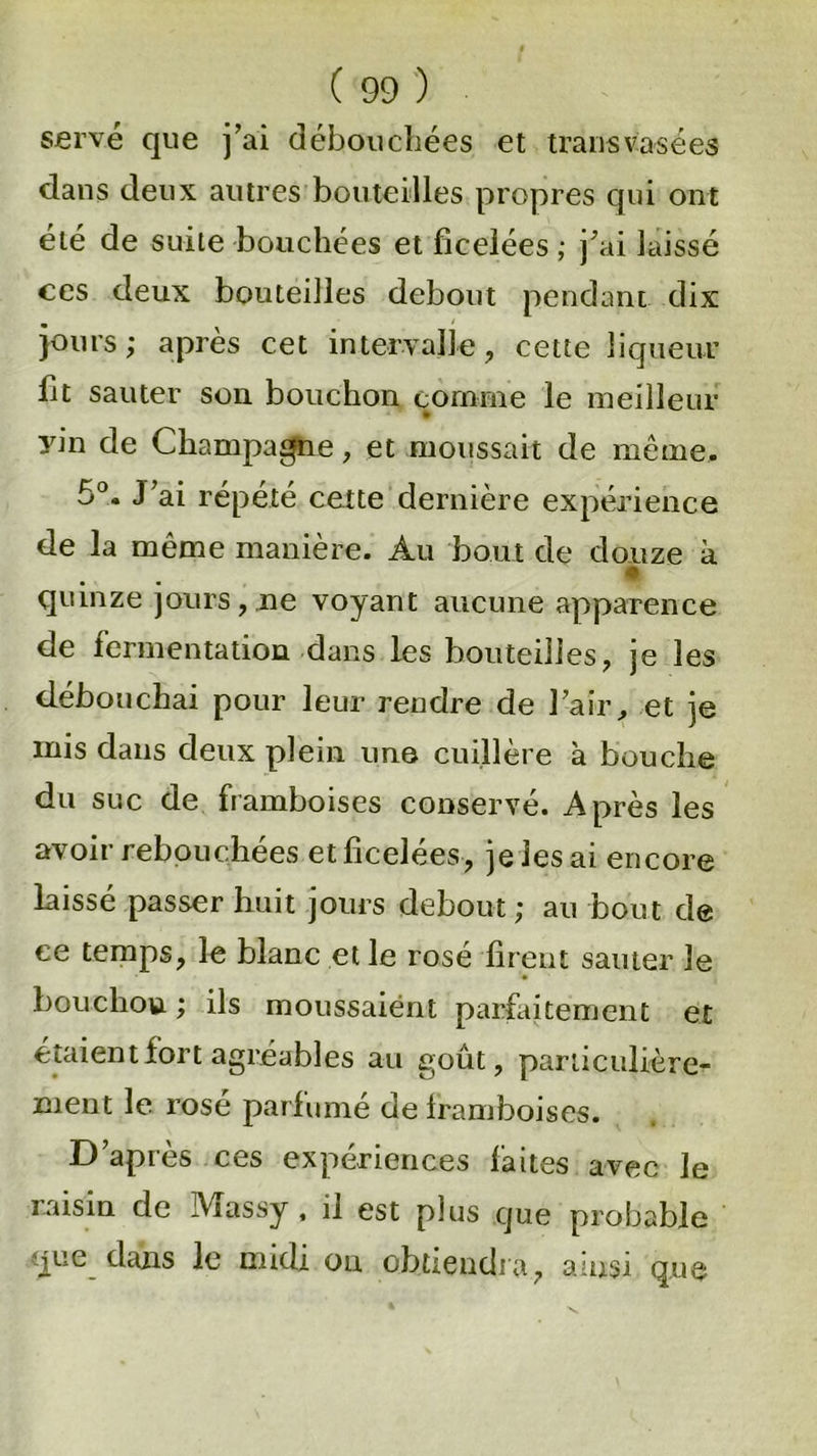 serve que j’ai débouchées et transvasées dans deux autres bouteilles propres qui ont été de suite bouchées et ficelées ; j’ai laissé ces deux bouteilles debout pendant dix jours; après cet intervalle , cette liqueur lit sauter son bouchon comme le meilleur yin de Champagne, et moussait de même, 5°, J’ai répété cette dernière expérience de la même manière. Au bout de douze à « quinze jours, ne voyant aucune apparence de fermentation dans les bouteilles, je les débouchai pour leur rendre de l’air, et je mis dans deux plein une cuillère à bouche du suc de framboises conservé. Après les avoir rebouchées et ficelées, je les ai encore laissé passer huit jours debout ; au bout de ce temps, le blanc et le rosé firent sauter le bouchon; ils moussaient parfaitement ex étaient fort agréables au goût, particulière- ment le rosé parfumé de framboises. D’après ces expériences faites avec le raisin cle Massy , il est plus que probable que clans le midi on obtiendra, ainsi que