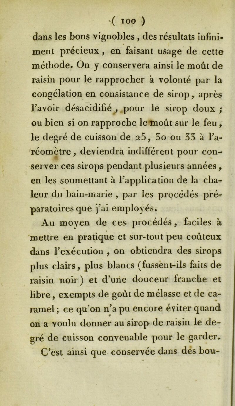 dans les bons vignobles , des résultats infini- ment précieux , en faisant usage de cette méthode. On y conservera ainsi le moût de raisin pour le rapprocher à volonté par la congélation en consistance de sirop, après Tavoir désacidifié , pour le sirop doux ; ou bien si on rapproche le moût sur le feu , le degré de cuisson de ^5, 3o ou 35 à l’a- réomètre, deviendra indifférent pour con- server ces sirops pendant plusieurs années, en les soumettant à l’application de la cha- leur du bain-marie , par les procédés pré- paratoires que j’ai employés. Au moyen de ces procédés, faciles à i mettre en pratique et sur-tout peu coûteux dans F exécution , on obtiendra des sirops plus clairs, plus blancs (fussent-ils faits de raisin noir) et d’une douceur franche et libre, exempts de goût de mélasse et de ca- ramel ; ce qu on n’a pu encore éviter quand on a voulu donner au sirop de raisin le de- gré de cuisson convenable pour le garder. C’est ainsi que conservée dans des bou-