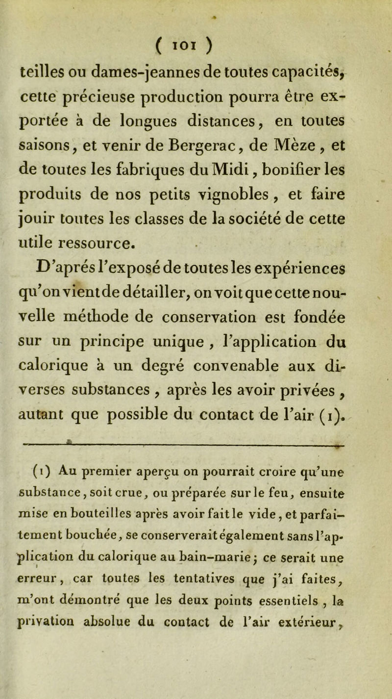 teilles ou dames-jeannes de toutes capacités, cette précieuse production pourra être ex- portée à de longues distances, en toutes saisons, et venir de Bergerac, de Mèze , et de toutes les fabriques du Midi, bonifier les produits de nos petits vignobles , et faire jouir toutes les classes de la société de cette utile ressource. D après l’exposé de toutes les expériences qu’on vient de détailler, on voit que cette nou- velle méthode de conservation est fondée sur un principe unique , l’application du calorique à un degré convenable aux di- verses substances , après les avoir privées , autant que possible du contact de l’air (i). (i) Au premier aperçu on pourrait croire qu’une substance, soit crue, ou préparée sur le feu, ensuite mise en bouteilles après avoir fait le vide , et parfai- tement bouchée, se conserveraitégalement sans l’ap- plication du calorique au bain-marie ; ce serait une erreur, car toutes les tentatives que j’ai faites, m’ont démontré que les deux points essentiels , la privation absolue du contact de l’air extérieur.