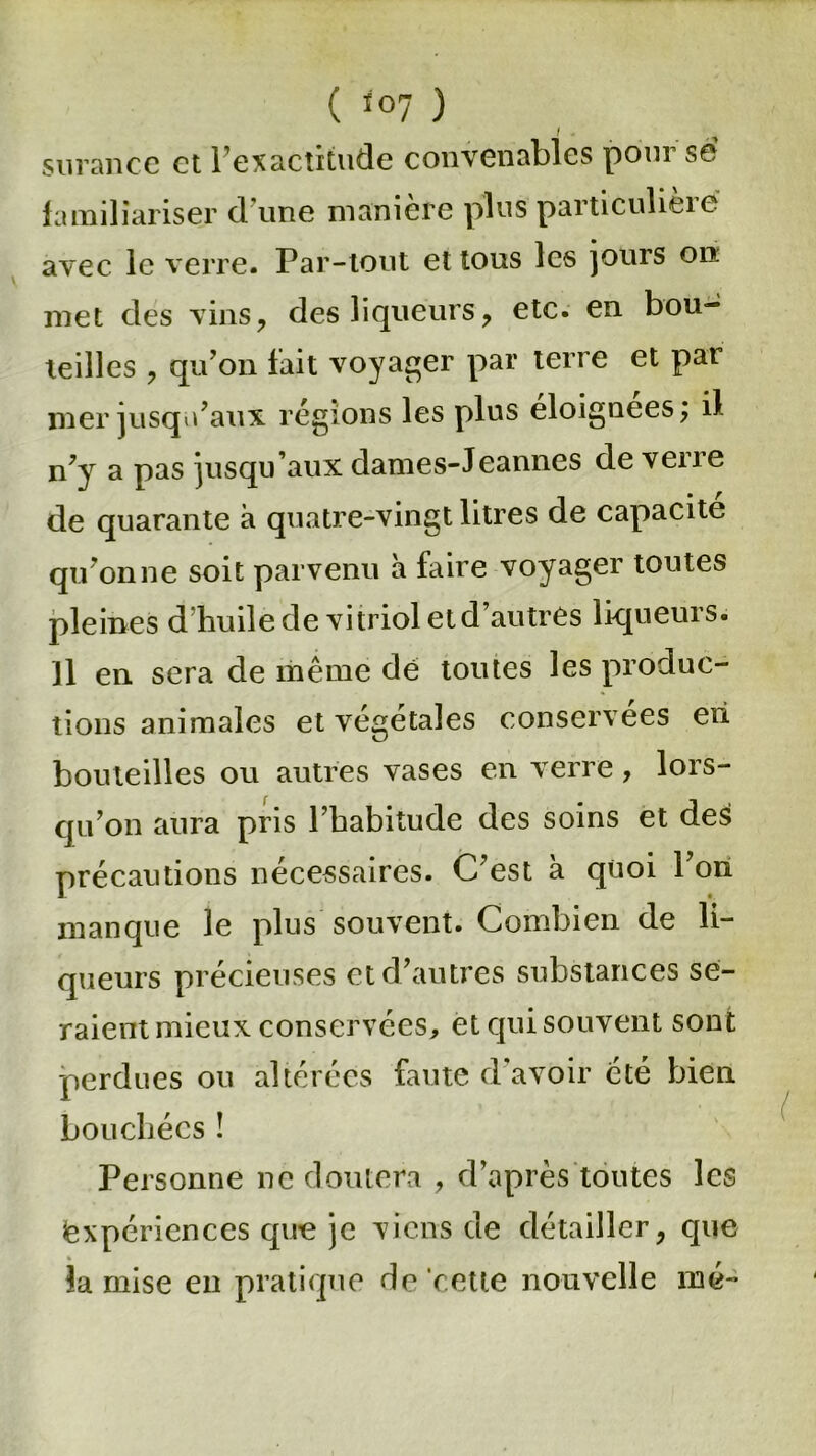( <°7 ) / . surance et l’exactitude convenables pour se familiariser d'une manière plus particulière avec le verre. Par-tout et tous les jours on met des vins, des liqueurs, etc. en bou- teilles , qu’on fait voyager par terre et par mer jusqu’aux régions les plus éloignées; il n’y a pas jusqu’aux dames-Jeannes de verre de quarante à quatre-vingt litres de capacité qu’on ne soit parvenu à faire voyager toutes pleines d’huile de vitriol et d’autres liqueurs, il en sera de même de toutes les produc- tions animales et végétales conservées eii bouteilles ou autres vases en verre, lors- qu’on aura pris l’habitude des soins et des précautions nécessaires. C’est à quoi l’on manque le plus souvent. Combien de li- queurs précieuses et d’autres substances se- raient mieux conservées, et qui souvent sont perdues ou altérées faute d'avoir été bien bouchées ! Personne ne doutera , d’après toutes les Expériences que je viens de détailler, que % la mise en pratique de cette nouvelle mé-