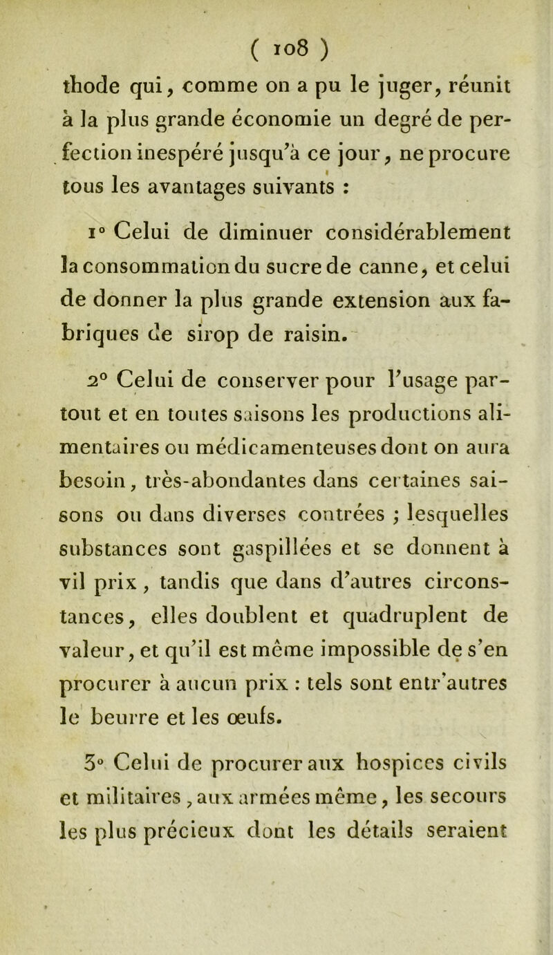 ( i°8 ) thode qui, comme on a pu le juger, réunit à ]a plus grande économie un degré de per- fection inespéré jusqu’à ce jour, ne procure tous les avantages suivants : i° Celui de diminuer considérablement la consommation du sucre de canne, et celui de donner la plus grande extension aux fa- briques de sirop de raisin. 2° Celui de conserver pour l’usage par- tout et en toutes saisons les productions ali- mentaires ou médicamenteuses dont on aura besoin, très-abondantes dans certaines sai- sons ou dans diverses contrées ; lesquelles substances sont gaspillées et se donnent à vil prix , tandis que dans d’autres circons- tances, elles doublent et quadruplent de valeur, et qu’il est meme impossible de s’en procurer à aucun prix : tels sont entr'autres le beurre et les œufs. 3° Celui de procurer aux hospices civils et militaires , aux armées même, les secours les plus précieux dont les détails seraient