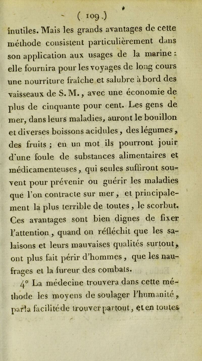 ' ( ïog0 inutiles. Mais les grands avantages de cette méthode consistent particulièrement dans son application aux usages de la marine : elle fournira pour les voyages de long cours une nourriture fraîche et salubre aboid des vaisseaux de S. M. , avec une économie de plus de cinquante pour cent. Les gens de mer, dans leurs maladies, auront le bouillon et diverses boissons acidulés, des légumes , des fruits \ en un mot ils pourront jouir dune foule de substances alimentaires et médicamenteuses, qui seules suffiront sou^ vent pour prévenir ou guérir les maladies que l’on contracte sur mer , et principale- ment la plus terrible de toutes , le scorbut. Ces avantages sont bien dignes de fixer l’attention , quand on réfléchit que les sa- laisons et leurs mauvaises qualités surtout, ont plus fait périr d’hommes , que les nau- frages et la fureur des combats. 4° La médecine trouvera dans cette mé- thode les moyens de soulager l’humanité, parla facilité de trouver par tou t ? et en toutes