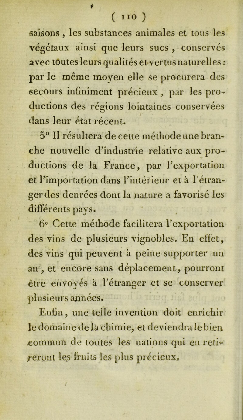 saisons, les substances animales et tous les végétaux ainsi que leurs sucs , conservés avec toutes leurs qualités et vertus naturelles : par le même moyen elle se procurera des secours infiniment précieux , par les pro- ductions des régions lointaines conservées dans leur état récent. 5° Il résultera de cette méthode une bran-» che nouvelle d’industrie relative aux pro- ductions de la France, par l’exportation et l’importation dans l’intérieur et à l’étran- ger des denrées dont la nature a favorisé les différents pays. 6° Cette méthode facilitera l’exportation des vins de plusieurs vignobles. En effet, des vins qui peuvent à peine supporter un an, et encore sans déplacement, pourront être envoyés à l’étranger et se conserver plusieurs années. Enfin, une telle invention doit enrichir le domaine de la chimie, et deviendra le bien commun de toutes les nations qui en reti- reront le.s fruits les plus précieux. /