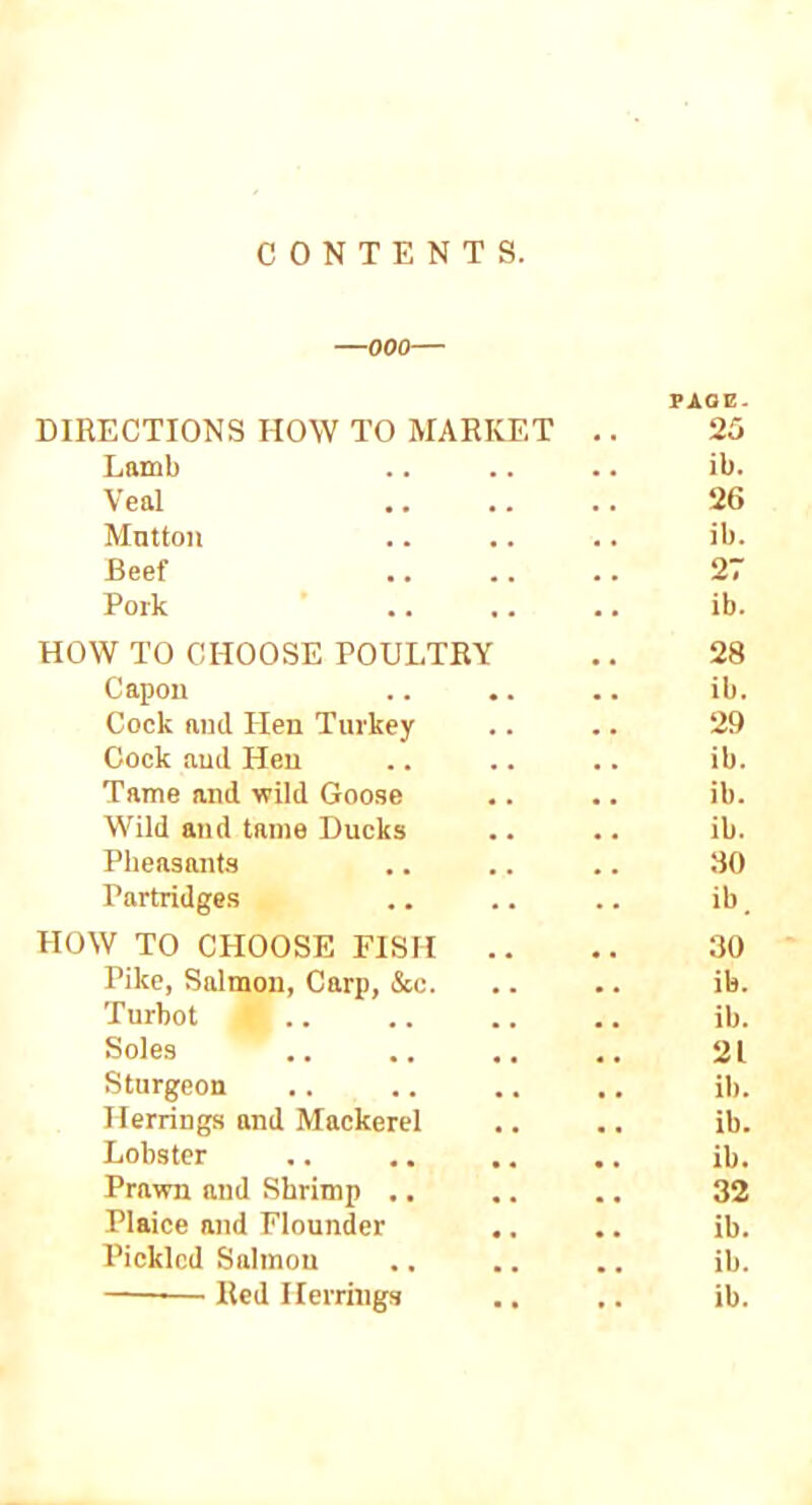 CONTENTS. —000— PAGE. DIRECTIONS HOW TO MARKET .. 25 Lamb .. .. .. ib. Veal .. .. .. 26 Mnttoii .. .. .. ib. Beef .. .. .. 27 Pork .. .. .. ib. HOW TO CHOOSE POULTRY .. 28 Capon .. .. .. ib. Cock and Hen Turkey .. .. 29 Cock and Hen .. .. .. ib. Tame and wild Goo.se .. .. ib. Wild and tame Ducks .. •. ib. Pheasants .. .. .. 30 Partridges .. .. .. ib, HOW TO CHOOSE FISH .. .. 30 Pike, Salmon, Carp, &c. .. .. ib. Turbot .. .. .. .. ib. Soles 21 Sturgeon . . .. .. .. ib. Herrings and Mackerel ,. .. ib. Lobster .. .. .. .. ib. Prawn and Shrimp .. .. .. 32 Plaice and Flounder .. .. ib. Pickled Salmon .. .. .. ib. ■ ' ■ Red Herrings .. .. ib.