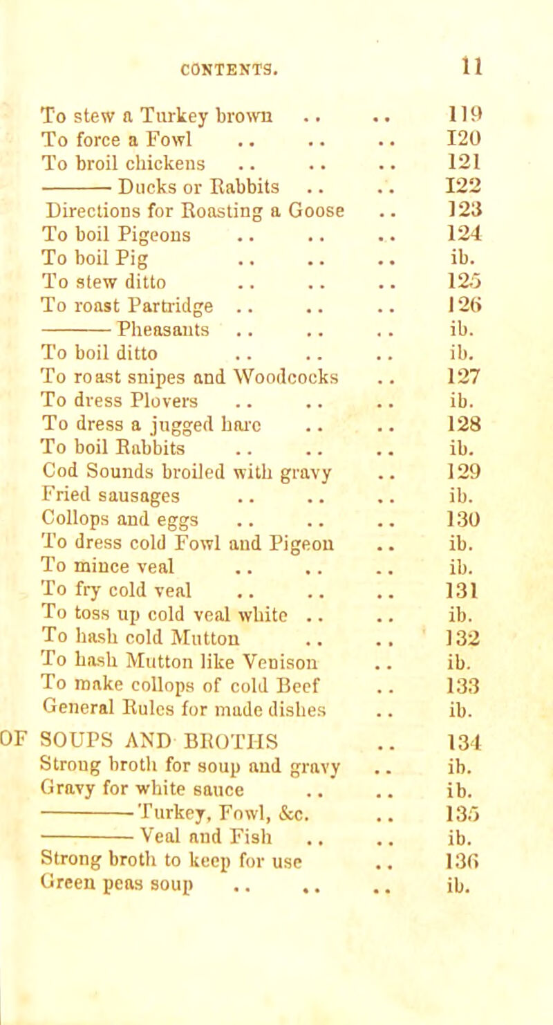 To stew a Turkey bro\vn IH) To force a Fowl 120 To broil chickens 121 Ducks or Eabbits 122 Directions for Roasting a Goose 123 To boil Pigeons 124 To boil Pig ib. To stew ditto 12;5 To roast Partridge .. I2(> Pheasants ib. To boil ditto ib. To roast snipes and Woodcocks 127 To dress Plovers ib. To dress a jugged baic 128 To boil Rabbits ib. Cod Sounds broiled with gravy 129 Fried sausages ib. Collops and eggs 130 To dress cold Fowl and Pigeon ib. To mince veal ib. To fry cold veal 131 To toss up cold veal white .. ib. To hash cold ^^utton 132 To hash Mutton like Venison ib. To make collops of cold Beef 133 General Rules for made dishes ib. SOUPS AND BROTHS 134 Strong brotli for soup and gravy ib. Gravy for white sauce ib. Turkey, Fowl, &c. 135 Veal and Fish ib. Strong broth to keep for use 130