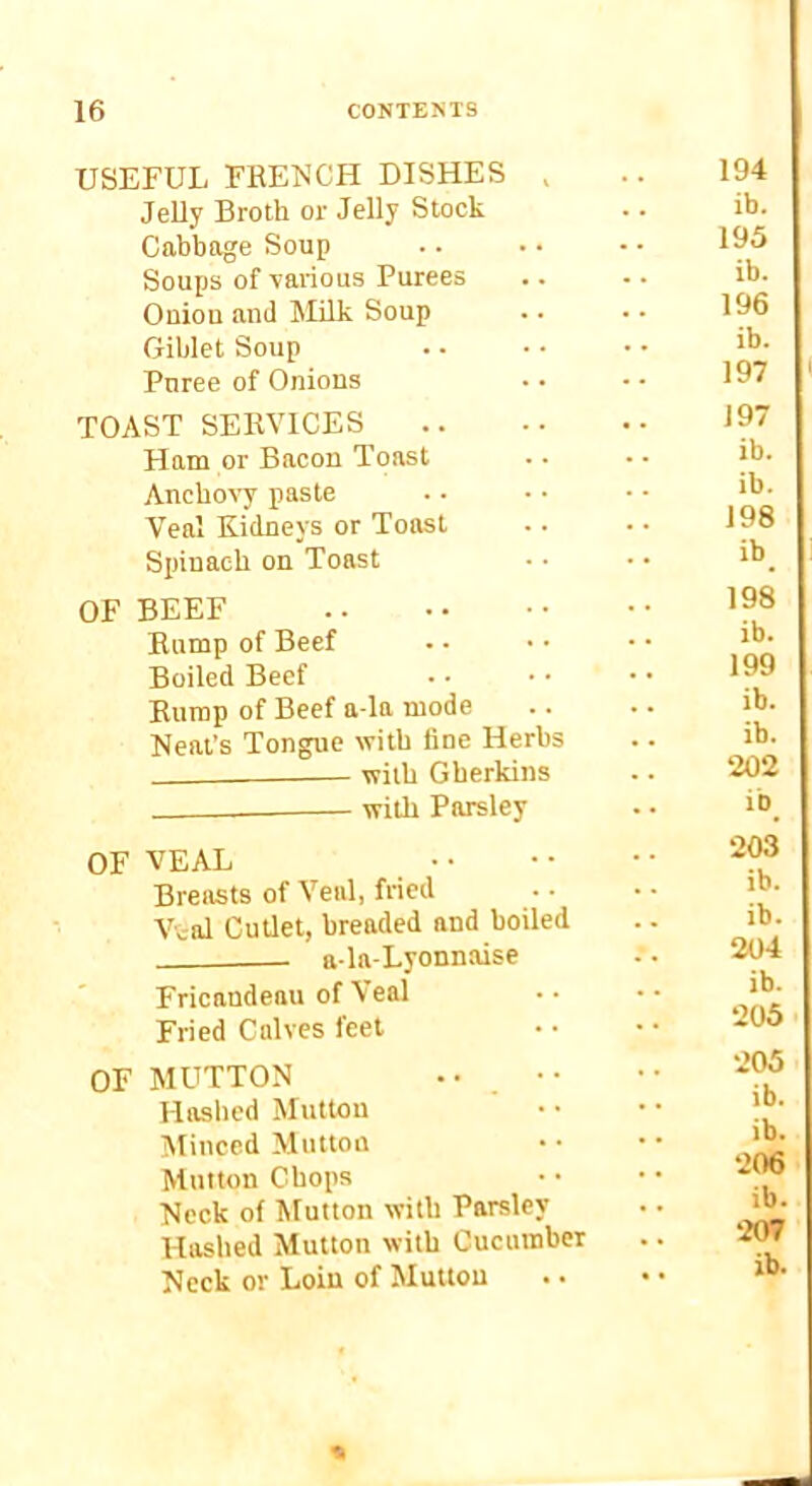 USEFUL FRENCH DISHES , Jelly Broth or Jelly Stock Cabbage Soup Soups of \aiTous Purees Oniou and Milk Soup Giblet Soup Puree of Onions TOAST SERVICES^ .. Ham or Bacon Toast Anchoc’y paste Veal Kidneys or Toast Spinach on Toast OF BEEF Rnmp of Beef Boiled Beef Rump of Beef a-la mode Neat’s Tongue with fine Herbs with Gherkins wiUi Parsley OF VEAL • • Breasts of Veal, fried Vval Cutlet, breaded and boiled ala-Lyonnaise Fricandeau of \eal Fried Calves feet OF MUTTON • • . • • Haslied Mutton Minced Mutton Mutton Chops Neck of Mutton with Parsley Hashed Mutton with Cucumber Neck or Loin of Mutton 194 ib. 195 ib. 196 ib. 197 < 197 ib. ib. 198 ib_ 198 ib. 199 ib. ib. 202 ib_ 203 ib. ib. 204 ib. 205 205 ib. ib. 206 ib. 207 ib. —