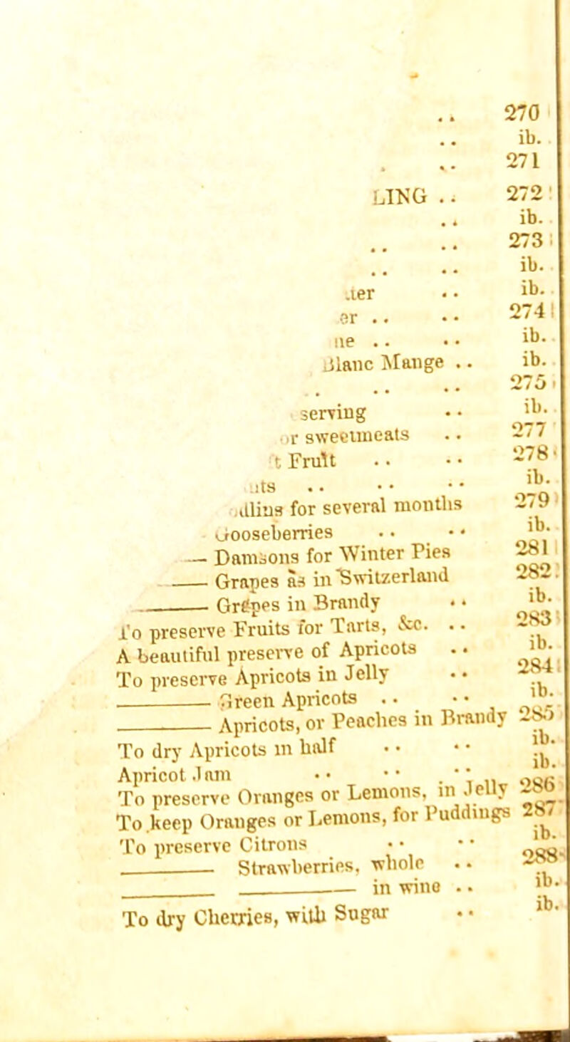 ib. 271 ling .. 272 ■ .. ib. 273 i .ler ar .. lie .. iilaiic Mange .. ib. ib. 2741 ib. ib. serring • ir sweciuicats t FruU Ills •illins for several niontbs ijtooseberries .. • • — Damsons for Winter Pies Grapes as in Switzerland Grfpes in Brandy I'o preserve Fruits for Tarts, &c. .. A beautiful preserve of Apricots To preserve Apricots in Jelly Green Apricots .. • • Apricots, or Peaches in Brandy To dry Apricots in half Apricot .lam •• •• .‘in To preserve Oranges or Lemons, in Jeuy To .keep Oranges or Lemons, for Puddings To preserve Citrons Strawberries, whole in wine .. To dry Cherries, with Sugar ib. 277 278 < ib. 279' ib. 2811 282.' ib. 2831 ib. 2841 ib. 28.'» ib. ib. 286 287: ib. 288' ib.