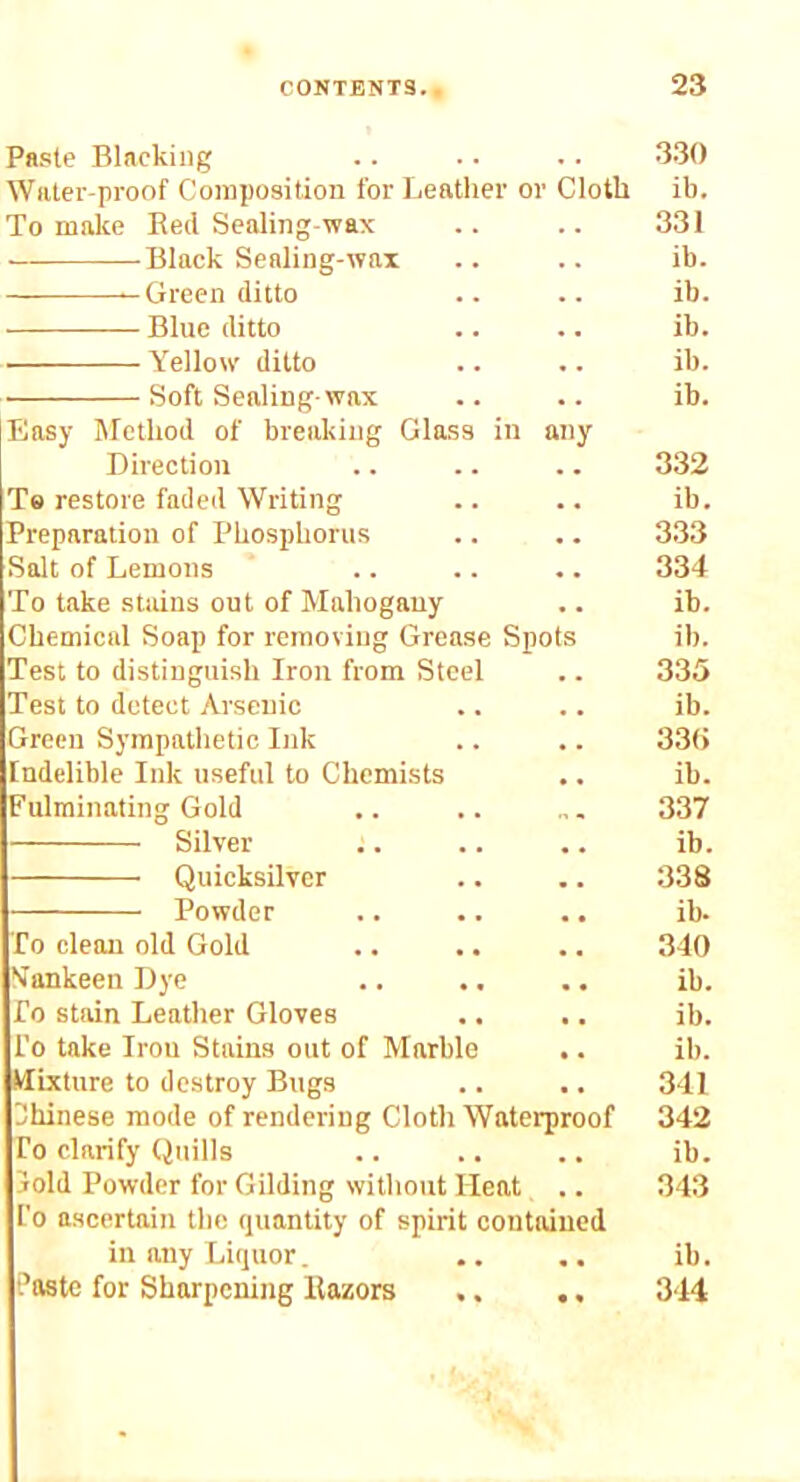 Paste Blacking . . 330 Water-proof Composition for Leather or Cloth ib. To make Red Sealing-wax 331 Black Sealing-wax ib. Green ditto ib. Blue ditto ib. Yellow ditto ib. Soft Sealing-wax ib. Easy Method of breaking Glass in any Direction 332 Te restore faded Writing ib. Preparation of Phosphorus 333 Salt of Lemons 334 To take stains out of Mahogany ib. Chemical Soap for removing Grease Spots ib. Test to distinguish Iron from Steel 335 Test to detect Arsenic ib. Green Sympathetic Ink 33() Indelible Ink useful to Chemists ib. Fulminating Gold 337 Silver ib. Quicksilver 338 Powder ib. To clean old Gold 340 Yankeen Dye ib. fo stain Leather Gloves ib. I’o take Iron Stains out of Marble ib. Mixture to destroy Bugs 341 Hhinese mode of rendering Cloth Waterproof 342 To clarify Quills ib. 3old Powder for Gilding without Heat 343 I'o ascertain the quantity of spirit contained in any Liquor. ib. ?08tc for Sharpening Razors .. • « 344