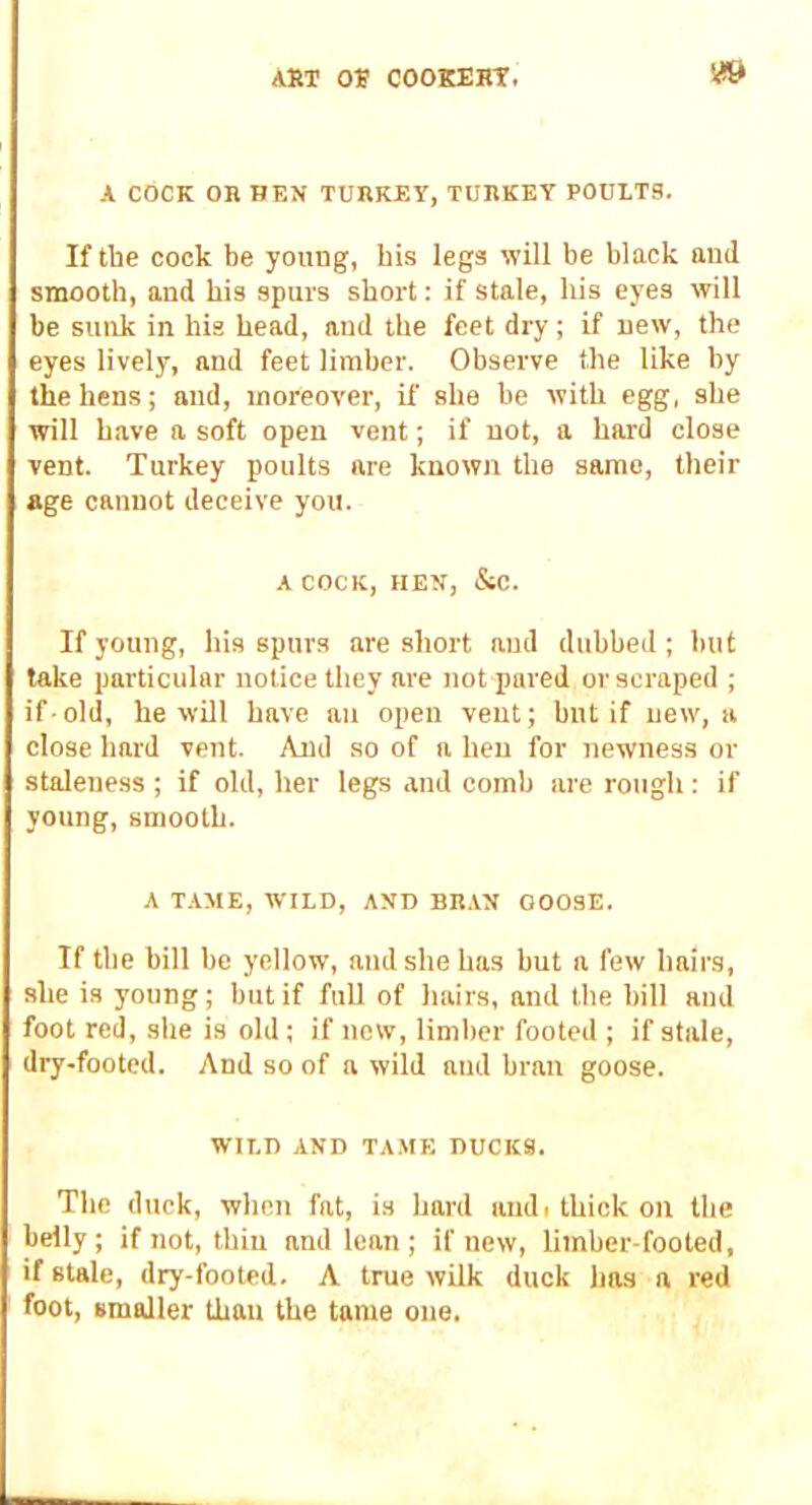 A COCK OB BEN TURKEY, TURKEY POULTS. If tbe cock be young, bis legs will be black aud smooth, and bis spurs short: if stale, his eyes will be suirk in his head, aud the feet dry; if new, the eyes lively, and feet limber. Observe the like by the hens; aud, moreover, if she be with egg, she will have a soft open vent; if not, a hard close vent. Turkey poults are known the same, their age cannot deceive you. A COCK, HEN, &c. If young, his spurs are short aud dubbed ; but take particular notice they are not pared or scraped ; if-old, he wOl have an open vent; but if new, a close hard vent. And so of a hen for newness or staleness ; if old, her legs and comb are rough : if young, smooth. A T.AME, WILD, AND BR.VN GOOSE. If the bill be yellow, aud she has but a few hairs, she is young; but if full of hairs, and the bill and foot red, she is old; if now, limber footed ; if stale, dry-footed. And so of a wild and bran goose. WILD AND TAME DUCKS. The duck, when fat, is hard andi thick on the belly; if not, thin and lean; if new, limber-footed, if stale, dry-footed. A true wilk duck has a red foot, smaller than the tame one.