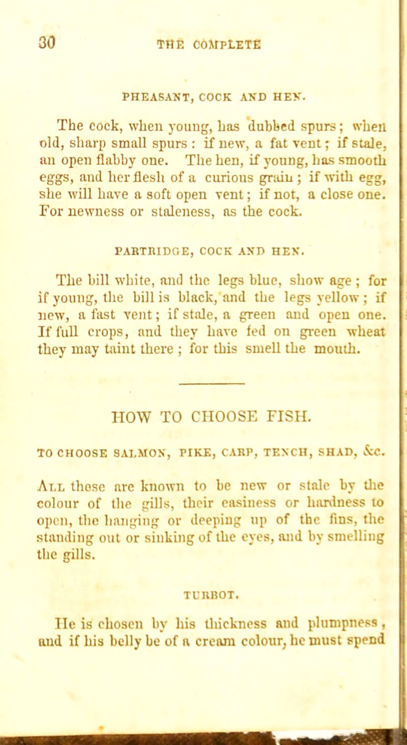 PHEASANT, COCK AND HEN. The cock, when young, has dubbed spurs; when old, sharp small spurs : if new, a fat vent; if stale, an open flabby one. The hen, if young, has smooth eggs, and her flesh of a curious grain ; if with egg, she will have a soft open vent; if not, a close one. For newness or staleness, as the cock. PABTIUDGE, COCK -tND HEN. The bill white, and the legs blue, show age ; for if young, the bill is black, and the legs yellow; if :iew, a fast vent; if stale, a green and open one. If full crops, and they have fed on green wheat they may taint there ; for this smeU the mouth. HOW TO CHOOSE FISH. TO CHOOSE SALMON, PIKE, C.\RP, TENCH, SHAD, &C. All those are known to be new or stale by tlie colour of the gills, their easiness or hardness to open, the hanging or deeping up of the fins, the standing out or sinking of the eyes, and by smelling the gills. TUnBOT. He is chosen by his tliickness and plumpness, and if his belly he of a cream colour, he must spend