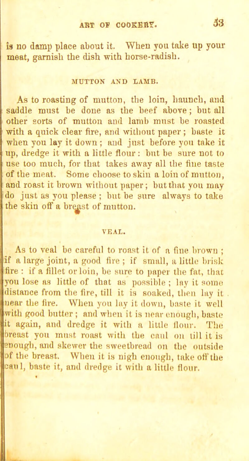 is no damp place about it. When you take up your meat, garnish the dish with horse-radish. MDTTON AND IAMB. As to roasting of muttot), the loin, haunch, and saddle must be done as the beef above; but all other sorts of mutton aiul lamb must be roasted with a quick clear fire, and without paper; baste it when you lay it down ; aud just before you take it up, dredge it with a little flour; but be sure not to use too much, for that takes away all the fine taste of the meat. Some choose to skin a loin of mutton, and roast it brown without paper; but that you may do just as you please ; but be sure always to take the skin oif a br^st of mutton. VEAL. As to veal bo careful to roast it of a fine brown ; if a large joint, a good fire ; if small, a little brisk fire ; if a fillet or loin, be sure to paper the fat, that you lose ns little of that as possible ; lay it somo distance from the fire, till it is soaked, then lay it near the fire. When you lay it down, baste it well with good butter ; and when it is near enough, baste it again, and dredge it with a little flour. The breast you must roast with the caul oii till it is enough, and skewer the sweetbread on the outside of the breast. Wbeu it is nigh enough, lake ofl’the caul, baste it, and dredge it with a little flour.