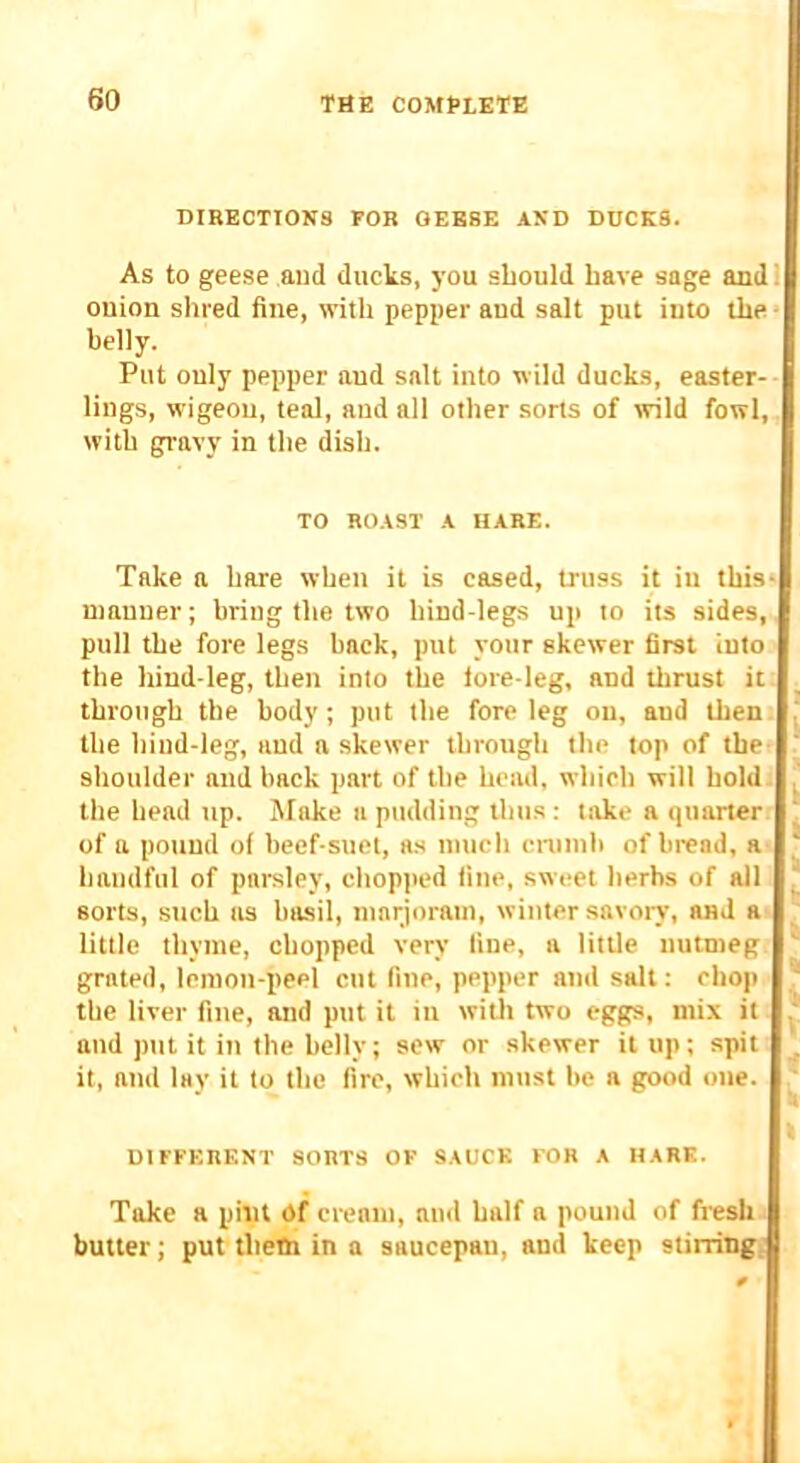 DIRECTIONS FOR OEB8E AND DUCKS. As to geese and ducks, j'ou should have sage and! onion shred fine, with pepper and salt put into the • belly. Put only pepper and salt into wild ducks, easter- lings, wigeou, teal, and all other sorts of mid fowl, with gravy in the dish. TO ROAST A HARE. Take a hare when it is cased, truss it in this* manner; bring the two hind-legs up to its sides, pull the fore legs hack, put your skewer first into the hind-leg, then into the lore-leg, and thrust it through the body; put the fore leg on, and then the hind-leg, and a skewer through the top of the? shoulder and back part of the head, which will hold . the head up. Make a pudding thus : take a quarter of a pound of beef-suet, a.s much cnimh of bread, a ' handful of parsley, chopped fine, sweet herbs of all sorts, such as basil, marjoram, winter savorj', and a little thyme, chopped very fine, a little nutmeg grated, lemon-peel cut fine, pepper and salt: chop the liver fine, and put it in witli two eggs, mix it and put it in the belly; sew or skewer it up; spit . it, and lay it to the fire, which must be a good one. t DIFFERENT SORTS OF SAUCE FOR A HARK. Take a pint Of cream, and half a pound of fresh butter; put thetti in a saucepan, and keep stirring;