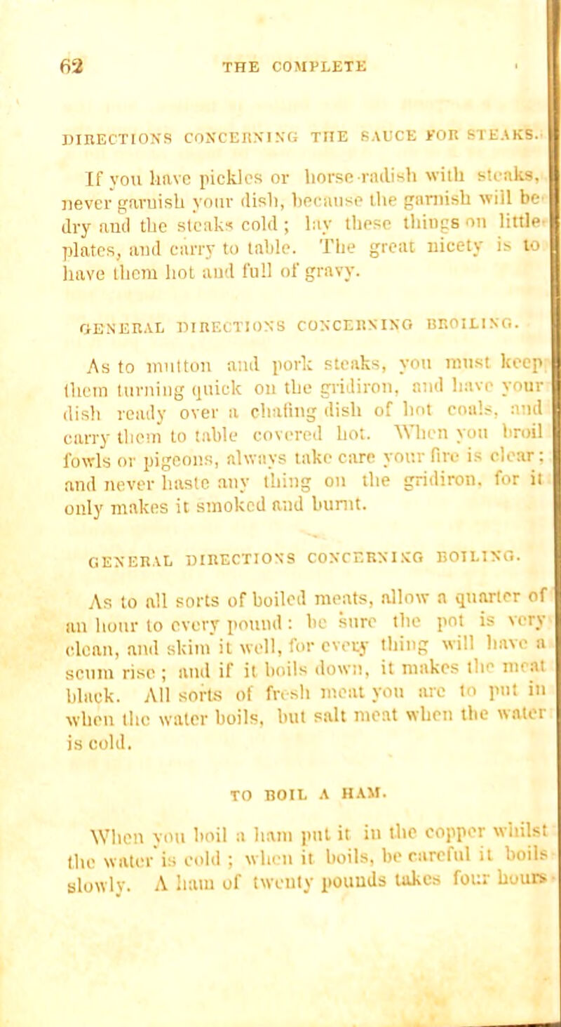 DinECTIOJfS COXCEnXING THE SAUCE KOIt STEAKS.’ If vou have pickles or horse rnilish witli steaks, never garnish your disli, hecanse the gitmish will be- dry and the steaks cold ; lay these tilings on little- plates, and carry to table. The great nicety is to have them hot and full of gravy. riBNERAL HIBECTION-S COXCEltXISO BIIOILIXO. As to innttun and pork steaks, yon must keep (hem turning quick on the giiJiron, and have your dish ready over a chafing dish of hot coals, and carry them to table covered hot. When you broil fowls or pigeons, always take care your fire is clear; and never haste any thing on the gridiron, for it only makes it smoked and burnt. GEXEBAL niKECTIOXS COXCEBXI .XO BOTLIXO. As to all sorts of boiled meats, allow a quarter of an hour to every pound : be sure the pot is very clean, and skim'it well, for every thing will haven scum rise ; and if it boils down, it makes the meat black. All sorbs of fr< sh meat yon arc to put in when the water boils, but salt meat when the water is cold. TO BOIL A HAM. When von boil a ham pul it in the copper wdiilst the water is cold ; when it boils, be careful it boils slowly. A ham of twenty pounds takes four hours