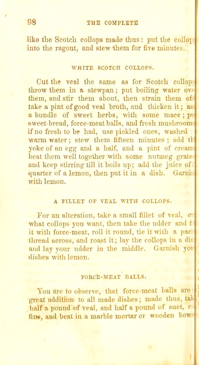 like the Scotch collops made thus: put the colloi' into the ragout, and stew them for five minutes. WHITE SCOTCH COLLOP.S. Cut the veal the same as for Scotch collop throw them in a stewpan; put boiling water ov< them, and stir them about, then strain them of' take a pint of good veal broth, and tliicken it; aa a bundle of sweet herbs, with some mace; pi sweet-bread, force-meat balls, and fresh mu.shroom if no fresh to be had, use pickled ones, washed warm water; stew tliem fifteen minutes ; add tl yoke of an egg and a half, and a pint of crearr beat diem well together with some nutmeg grate and keep stu-riug till it boils up; add the juice of quarter of a lemon, then put it iu a dish. Garni; with lemon. A FILLET OF VEAL WITH COLLOPS. For au alteration, take a small fillet of veal, c what collops you want, then take the udder and f it with force-meat, roll it round, tie it witli a par thread across, and roost it; lay the collops in a di; ami lay your udder in the middle. Garnish yoi ^ dishes with lemon. ^ ( FORCE-MEAT HALLS. , You are to observe, that force-meat balls are j great addition to all made dishes; made thus, tal ^ half a pound of veal, and half a pound of suet, c fine, and beat in a marble mortar or wooden bow I