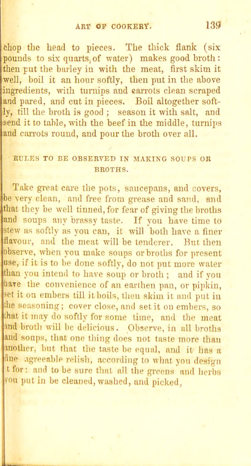 chop tbe head to pieces. The thick flank (six pounds to six quarts, of water) makes good broth: then put the barley iu witli the meat, first skim it well, boil it an hour softly, then put in the above ingredients, with turnips and ean’ots clean scraped and pared, and cut in pieces. Boil altogether soft- ly, till the broth is good ; season it with salt, and send it to table, with the beef in the middle, turnips and can-ots round, and pour the broth over all. RULES TO BE OBSERVED IN MAKING SOUPS OR BROTHS. Take great care the pots, saucepans, and covers, be very clean, and free from grease and sand, and that they be well tinned, for fear of giving the liroths and soups any brassy taste. If you have time to stew as softly as you can, it will both have a finer flavour, and the meat will be tenderer. But then obsei've, when you make soups or broths for present use, if it is to be done softly, do not put more water than you intend to have soup or broth ; and if you have the convenience of an earlheu pan, or pipkin, ’Pt it on embers till it boils, then skim it and put iu die seasoning; cover close, and set it on embers, so that it may do softly for some lime, and the meat ind broth will be delicious. Observe, in all broths and soups, that one thing does not taste more than iiiolher, but that tbe taste be equal, and it has a due .igreeable relish, according to what you design t for; and to be sure that all the greens and herbs fou put in be cleaned, washed, and picked,