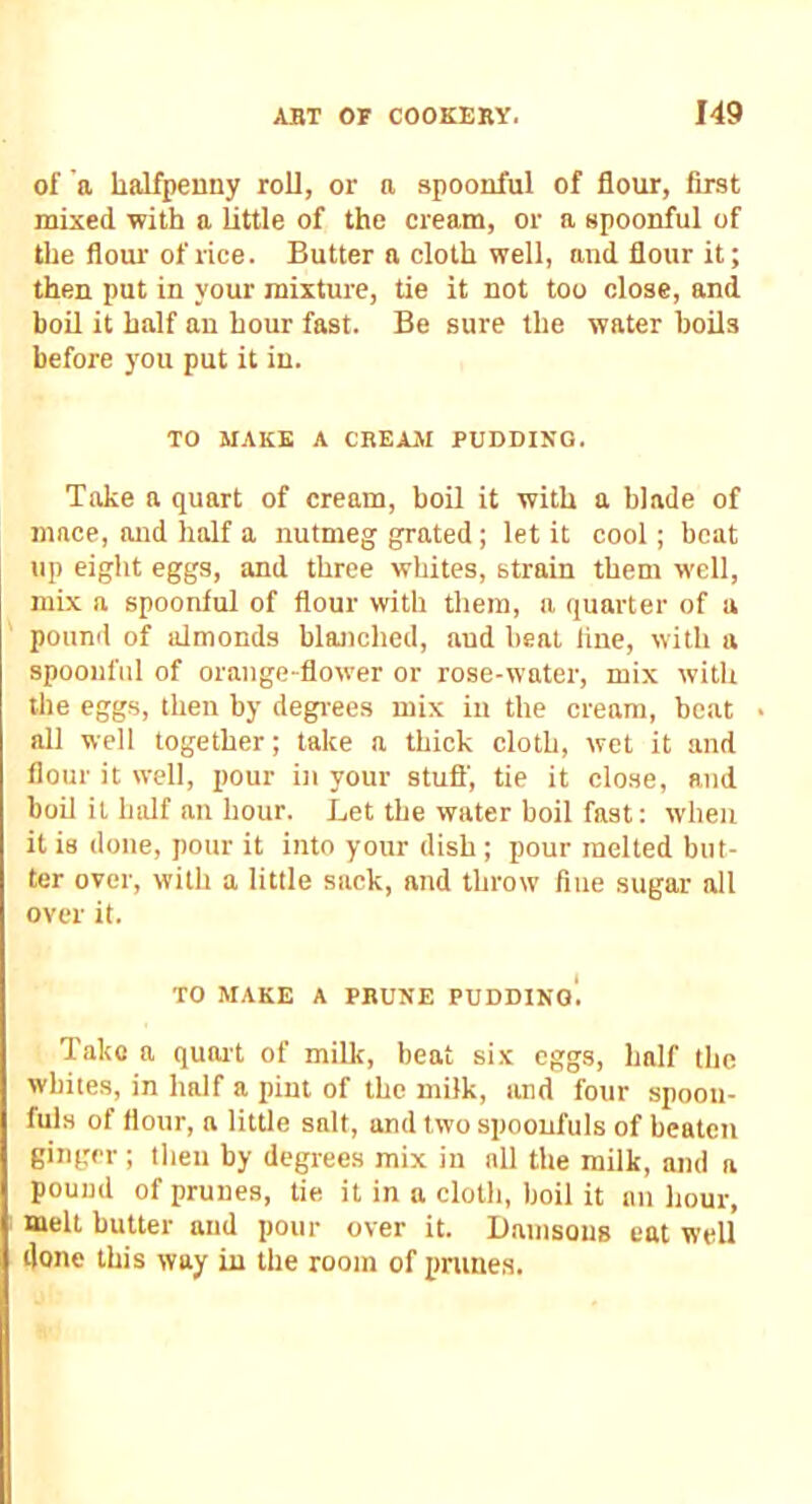 of a halfpenny roll, or a spoonful of flour, first mixed with a little of the cream, or a spoonful of the floui' of rice. Butter a cloth well, and flour it; then put in your mixture, tie it not too close, and boil it half an hour fast. Be sure the water boils before you put it in. TO MAKE A CREAM PUDDING. Take a quart of cream, boil it with a blade of mace, and half a nutmeg grated; let it cool; beat up eight eggs, and three whites, strain them well, mix a spoonful of flour with them, a quarter of a pound of almonds blanched, aud heal line, with a spoonful of orange-flower or rose-water, mix with the eggs, then by degrees mix in the cream, beat all well together; lake a thick cloth, wet it and flour it well, i)Our in your stuff, tie it close, and boil it half an hour. Let the water boil fast: when it is done, pour it into your dish ; pour melted but- ter over, with a little sack, and throw fine sugar all over it. TO MAKE A PRUNE PUDDING*. Take a quait of milk, beat six eggs, half the whites, in half a pint of the milk, and four spoon- fuls of flour, a little salt, and two spoonfuls of beaten ginger ; then by degrees mix in all the milk, and a pound of prunes, tie it in a cloth, boil it an hour, melt butter aud pour over it. IJanisous cat well done this way in the room of prunes.