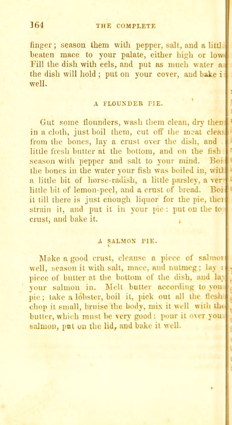 finger; season them willi pepper, salt, and a litll. beaten mace to your palate, either high or low- Fill the dish with eels, and put as miicli water aj the dish will hold ; put on your cover, and bake i ■ well. A I'LOUSDER PIE. Gut some flounders, wash them clean, dry then in a cloth, just boil them, cut off the meat clean from the bones, lay a crust over the dish, mid little fresh butler at the bottom, and on the fish season with pepper and salt to your mind. Boi the bones in the water your fish was boiled in, wilt a little, bit of horse-radish, a little parsley, a ver- lillle bit of lemon-peel, and a crust of bread. Boi it till there is just ciiough liquor for the pie, ihei striiiii it, and jmt it in your pie : pul on the to crust, and bake it. , A S.\LMOX PIE. Make a good crust, cleanse a piece of salmoi well, season it with sidt, mace, and nutmeg; lay i jiiccc of butter at the bottom of the dish, and la; your salmon in. Melt butter acconling to you pie; lake a lobster, boil it, pick out all the tlesh chop it small, bruise the body, mix it well with tin butler, which must be very good: pour it over you.. salmon, pni on the lid, and bake it well.