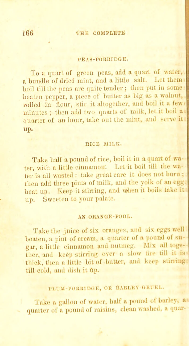 PEAS-POllllIDCE. To a qnai't of pq-oon peas, add a quart of water, a Imndle of dried mint, and a little salt. Let lUciu l)oil till tlie I'cas an; quite tender ; tlien ]int in some beaten pepper, n piece of butter as bip its a walnut, rolled in Hour, stir it altogether, and boil it a few• inimites ; tlien add two quarts of milk, let it boil a (iiiarler of an hour, take out the niinU and serve it up. BICE MILK. Take half a pound of rice, boil it in a quart of wa- ter. with a little einnaiiion. l^et it boil till the wa- ter is all wasted ; take great care it does not bitrti; tlien add three pints of milk, lutd the yolk of an egg boat tip. Keep it stirring, and wdieit it boils take it up. Sweeten to ymir pahiti-. AN OUANOE POOL. Take the jtiioo of six orange--, and six eggs well beaten, a lunt of e.reain, a quarter of a pound of su- gar, a little einiiamoti and nutmeg. Mix all toge- ther, and keep stirring over a slow- lire till it is lliiek, then a little bit of butU'r, and keep stiiring till cold, and dish it ftp. PI.UM POlilit noE, on ttAULKY ont'Ki.. Take a gallon of water, half a pound of barley, a quarter of a |)ound of raisins, eleau w ashed, a qiiar-