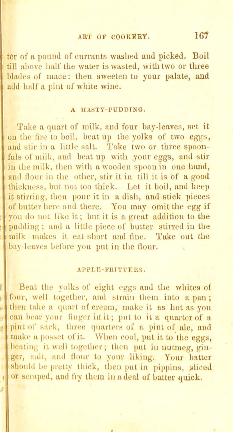 ter of a pound of currants waslied and picked. Boil till above ball' the water is wasted, with two or three blades of luaee: then sweeten to your palate, and add half a pint of white wine. A HASTY-PUDDING. Take a quart of milk, and four bay-leaves, set it on the lire to boil, beat up the yolks of two eggs, and stir in a little salt. Take two or three spoon- fuls of milk, ami beat up with your eggs, aud stir in the milk, then with a wooden spoon in one hand, and llonr iii the other, stir it iu till it is of a good tluckiiess, but not ton thick. Let it boil, aud keep it stirring, tben pour it in a dish, and stick pieces of butter here and there. You may omit the egg if you do not like it; but it is a great addition to the pudding; aud a little piece of butter stirred iu the milk makes it eat short and due. Take out the bay-leaves before you put iu the flour. APPI.Ii-FlilTTEllS. Beat the yolks of eight eggs and the whites of four, well together, and sirain them into a pun ; then take a iinart of cream, make it as hot as you can bear Vtiur linger ill it; put to it a quarter of a pint of sack, tbree quarters of a pint of ale, and make a posset of it. When cool, put it to the eggs, beating it well togelber; then put iu nutmeg, gin- ger, salt, and llonr to your liking. Your batter should be pretty thick, then |uit iu pippins, sliced or scraped, and fry them iu a deal of batter quick.