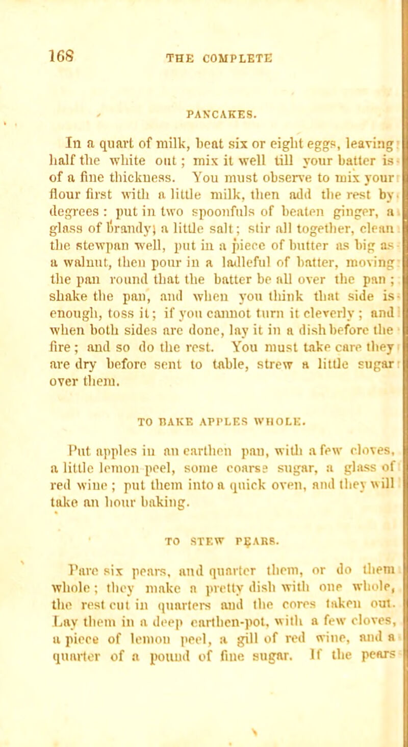 16S ^ PANCAKES. Ill a quart of milk, licat six or eight eggs, leaving; half the white out; mix it well till your batter is* of a fine thickness. You must observe to mix yourt flour first ivith a little milk, then aild thereat bV' degrees: put in two spoonfuls of beaten ginger, ai glass of I'lrandy; a little salt; stir all together, clean the stewpan well, put in a piece of butter lus big as a walnut, then pour in a ladleful of batter, moving- the pan round that the batter be all over the pan ; shake the pan, and when you think that side is- enough, toss it; if you cannot turn it cleverly ; and when both sides are done, lay it in a dish before the fire; and so do the rest. You must take care theyi are dry before sent to table, strew a little sugar; over them. TO HAKE APPLES WtlOLE. Put apples ill au earthen pan, wiUi a few cloves, a little lemon peel, some coarse sugar, a glass of red wine ; put them into a quick oven, ami they will take au hour baking. TO .STEW r^ARS. Pare six pears, and quarter them, or do them whole; they make a pretty dish with one whole, the rest cut in quarters and the cores taken out. Lay them in a deep earthen-pot, with a few cloves, a piece of lemon peel, a gill of red wine, and a quarter of a pouud of fine sugar. If the pears