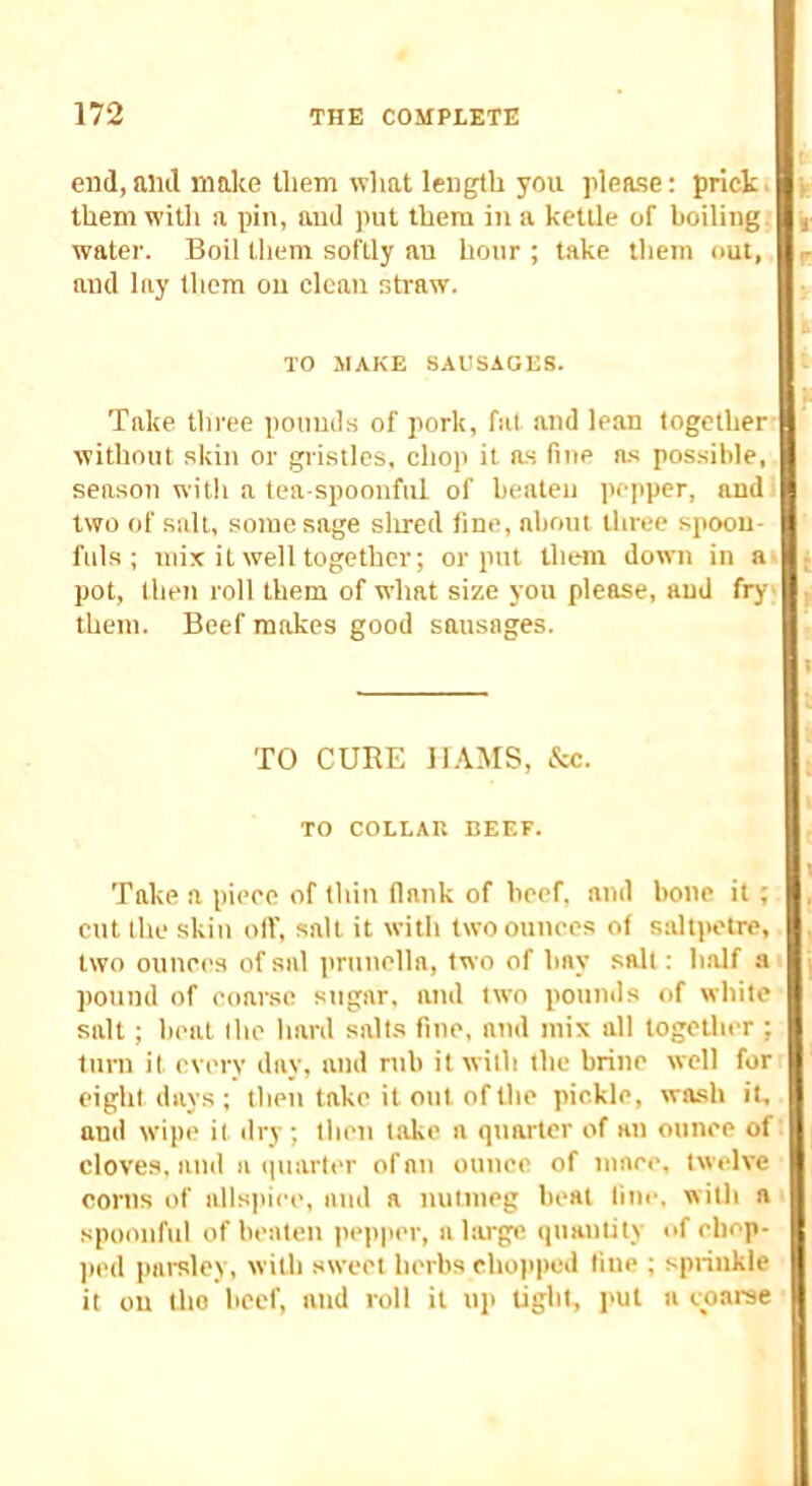 end,mill molie lliem what length you please; prick, them witli a pin, and put them in a kettle of boiling, water. Boil them softly an hour ; take them out, and lay them on clean straw. TO MAKE SAUSAGES. Take three poiimls of pork, fat and lean together without skin or gristles, chop it as fine as possible, season with a tea spoonful of beaten pepper, and two of salt, some sage sirred fine, about three spoon- fuls ; mix it well together; or put them down in a pot, (hen roll them of what size you please, and fry them. Beef makes good sausages. TO CURE lUMS, &c. TO COLLAR BEEF. Take a piece of thin (lank of beef, and bone it ; cut the skin oil', salt it with two ounces of saltjanre, two ounces of sal prunella, two of bay salt: half a pound of eoarse sugar, and two pounds of white salt ; heat Ihc hard salts fine, and mix all together ; turn it every day, and rub it with the brine well for eight days ; then take it out of the pickle, wash it, and w'ipe it dry ; then take a quarter of an ounce of cloves, and a quarter of an ounce of ninee, twelve corns of alls]iiee, and a nutmeg beat liui-. with a spoonful of beaten pepper, a large quantity of chop- )(ed parsley, with sweet herbs chopped line ; sprinkle it on tho beef, and roll it up Ugbt, ]>ut a coarse