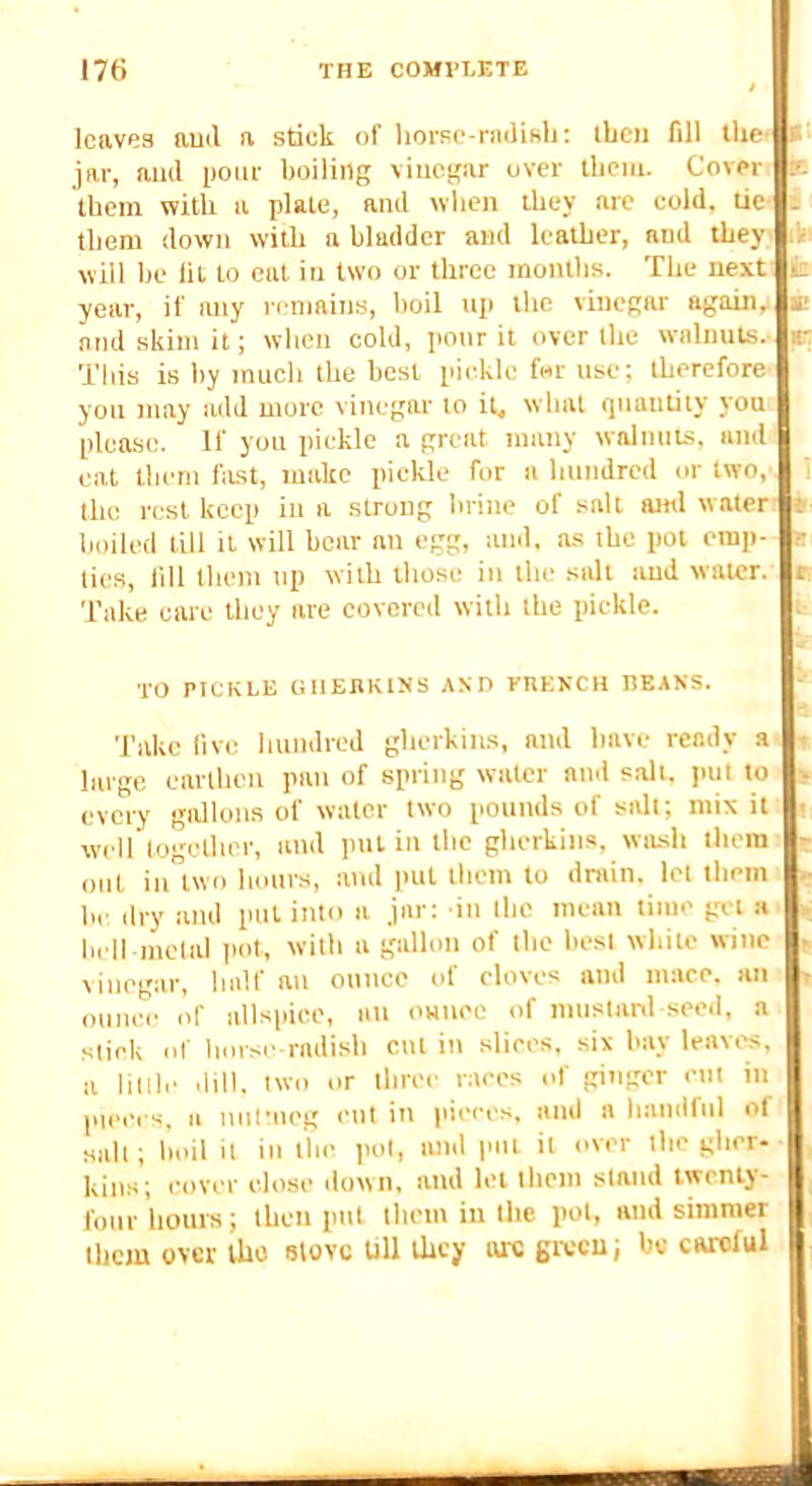 leaves aucl a stick of liorsc-niJiHli; ibcii fill the’ f jar, aiul pour boiling vinegar over ibcm. Cover ie tbem with a plate, ami vvben they arc cold, ue ; them down with a bladder and leather, and they 'i will be lit to eat in two or tbree inontbs. Tbe next k. year, if any remains, boil np the vinegar again, k and skim it; wben cold, poor it over tbe walnuts, r This is by much tbe best pickle fur use; tberefore you may add more vinegar to it, vvbat (jiianuiy you’ please. If you pickle a great many walnuts, and eat them fiLst, make pickle for a hundred or two, tbe rest keep in a strong brine of salt ami water boiled till it will boar an egg, and, as tbe pot emp- ties, lill them up with those in tbe salt and water. Take care they are eovored with tbe pickle. k TO PICKLE GIIEnKINS AND PRENCH DEANS. Take live hundred gherkins, and have ready a large earthen pan of spring water and salt, put to every gallons of water two pounds of salt; mix it well together, and pul in the gherkins, witsb them out in two hours, ami iml them to drain, let them he dry and pul into a jar: in the mean time get a hell metal pot, with a gallon of tbe best white wine vinegar, half an ounce of cloves and mace, an oum-e of allspice, an onuee of muslanl seed, a stick ol horse radish cut in slices, six bay leavin!, a little dill, two or three races of ginger cut in lueces, a nufiieg cut in pieces, and a handful ol salt; boil it in the pot, imd pul it over the gher- kins; cover close .lown, and let tbem stand twenty- four hours; then put tbem in tbe pot, and simmer tbem over the stove Ull they arc ga-cu; bo careful rtrt.