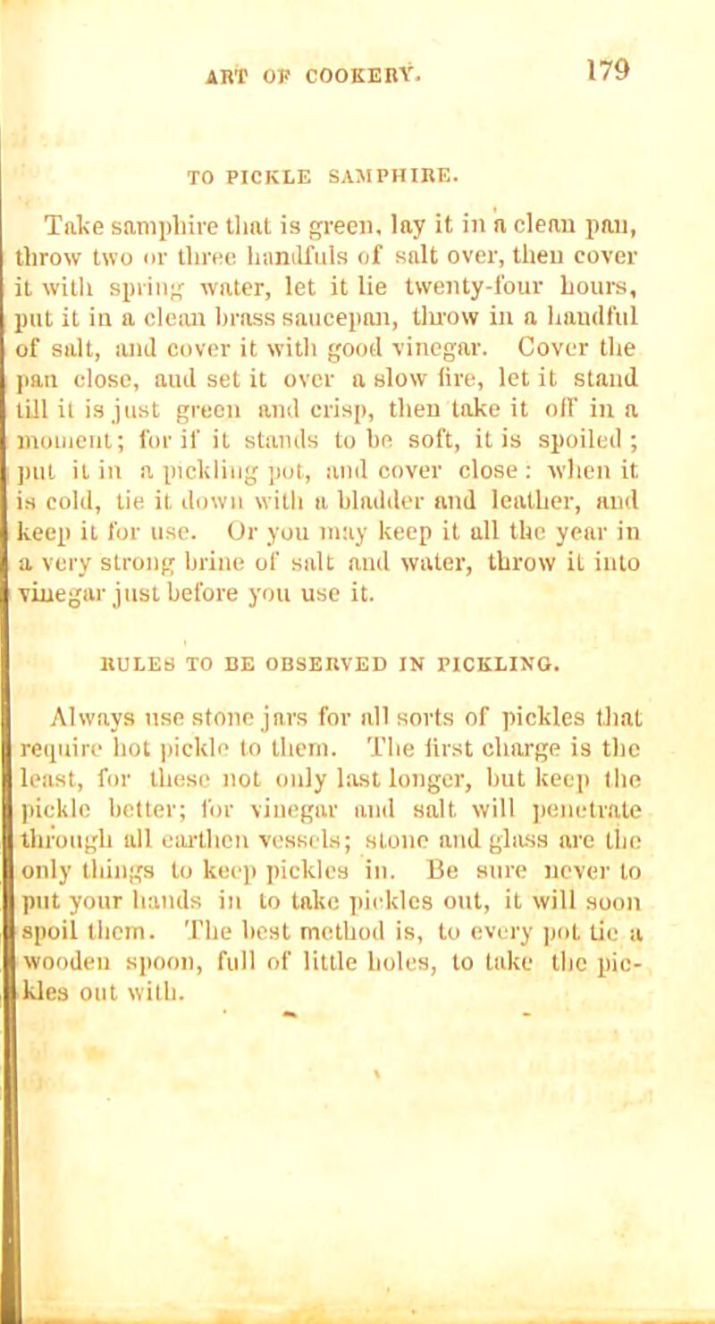 TO PICKLE SAMPHIRE. Take samphire Uial is green, lay it in n clean pan, throw two nr three hanilfuls of salt over, then cover it with spring water, let it lie twenty-four hours, put it in a cloim brass saucepan, tiu'ow in a handftil of salt, and cover it with good vinegar. Cover the pan close, and set it over a slow lire, let it stand till it is just green and crisp, then lake it olf in a inoinent; for if it stands tube soft, it is spoiled; pill it in a pickling pot, and cover close: when it is cold, tie it down with a bladder and leather, and keep it for use. Or you may keep it all the year in a very strong brine of salt and water, throw it into vinegar just before you use it. RULES TO DE OBSERVED IN PICKLING. Always use stone jars for all sorts of pickles that require hot pickle to them. The lirst charge is the least, for these not only last longer, but keep tlie pickle better; for vinegar and salt will penetrate through all earthen vessels; stone and glass are the only things to keep pickles in. Be sure never to put your hands in to take pickles out, it will soon spoil thorn. The best method is, to every pot tic a wooden spoon, full of little holes, to lake the pic- kles out with.