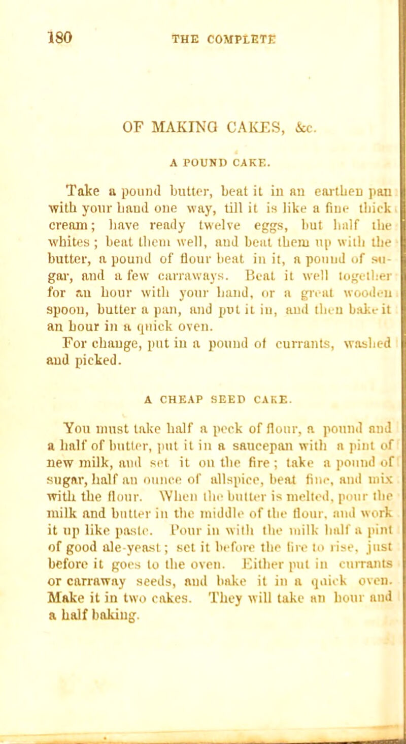 OF MAKING CAICES, &c. A POUND CAKE. Take a pound ljutler, beat it in an earthen pan with your baud one way, till it is like a fine thick cream; have ready twelve eggs, hut half the whites ; heat them well, and heat them up with the butter, a pound of flour heat in it, a pound of s«- goi-, and a few carraways. Beat it well together for au hour with your hand, or a great wooden spoon, butter a pan, and jjut it in, and then hake it an hour in u quick oven. For change, put in a pound ol currants, washed and picked. A CHEAP SEED CAKE. You must take half a peck of flour, a pound and a half of butter, put it in a saucepan witli a pint of new milk, and set it on the fire ; take a pound of sugar, half an ounce of allspice, heat fine, and mix witli the flour. When the butter is melted, pour the milk and butter iu the middle of the flour, and work it up like paste. I’our in with the milk half a pint of good ale-yeast; set it before the lire to rise, just before it goe.s to the oven. Either put in currants or carraway seeds, and hake it in a quick oven. Make it in two cakes. They will take an hour atid a half baking.