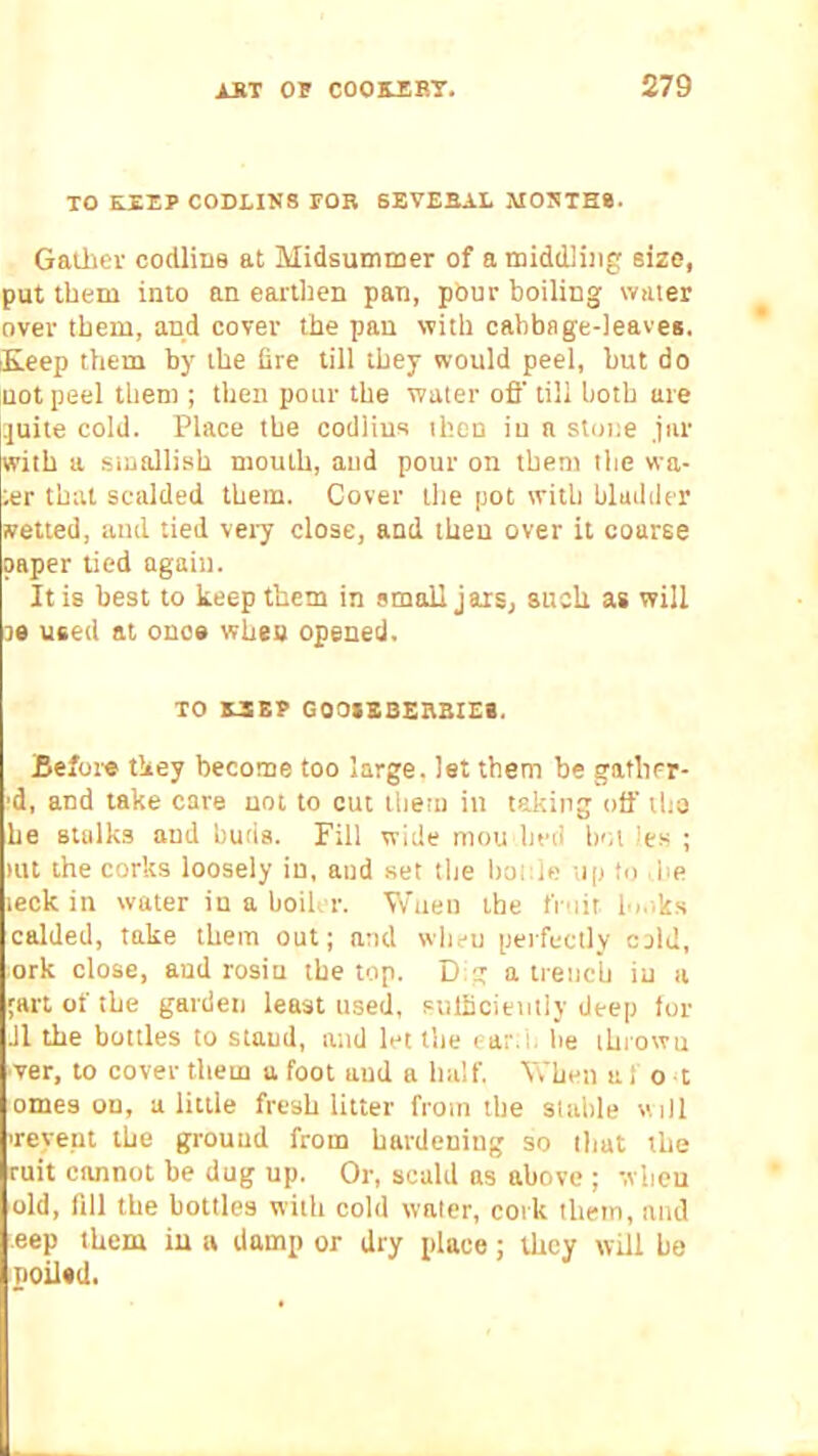 TO KIEP C0DLIN8 FOR SEVERAL MOBTH8. Gatlicv codlins at Midsummer of a middling size, put them into an eai'ilien pan, pour boiling water over them, and cover the pan with cabbage-leaves. iKeep them by the (ire till they would peel, but do not peel them ; then pour the water ofl’ till both are ijuite cold. Place the codiius then iu a stone jar with a smallish mouth, and pour on them the wa- ter that scalded them. Cover the pot with bladder vetted, and tied veiy close, and then over it coarse paper tied again. It is best to keep them in small jars, susli as will 30 used at once whes opened. TO S-SBP GOOSEBERRIES. Before they become too large, let them be gatlirr- :d, and take care not to cut ihetu in taking otf tho he stalks and buds. Fill wide mou bed hot ies ; mt the corks loosely iu, and set the Itonle tip to ,he leck in water in a boiler. Wuen the fmir lo.iks calded, take them out; and wlieu perfectly cold, ork close, and rosin the top. Dig a trench iu a 'art of the garden least used, sulhcientiy deep lor J1 the bottles to stand, and let the ear:i. he ihrowu ver, to cover them a foot and a half. When a f o t omes on, a little fresh litter from the sUihle «i)l Teyept the ground from hardening so that the ruit cannot he dug up. Or, scald as above ; wlicu old, fill the bottles with cold waler, cork them, and eep them iu a damp or dry place; they will be poilsd.