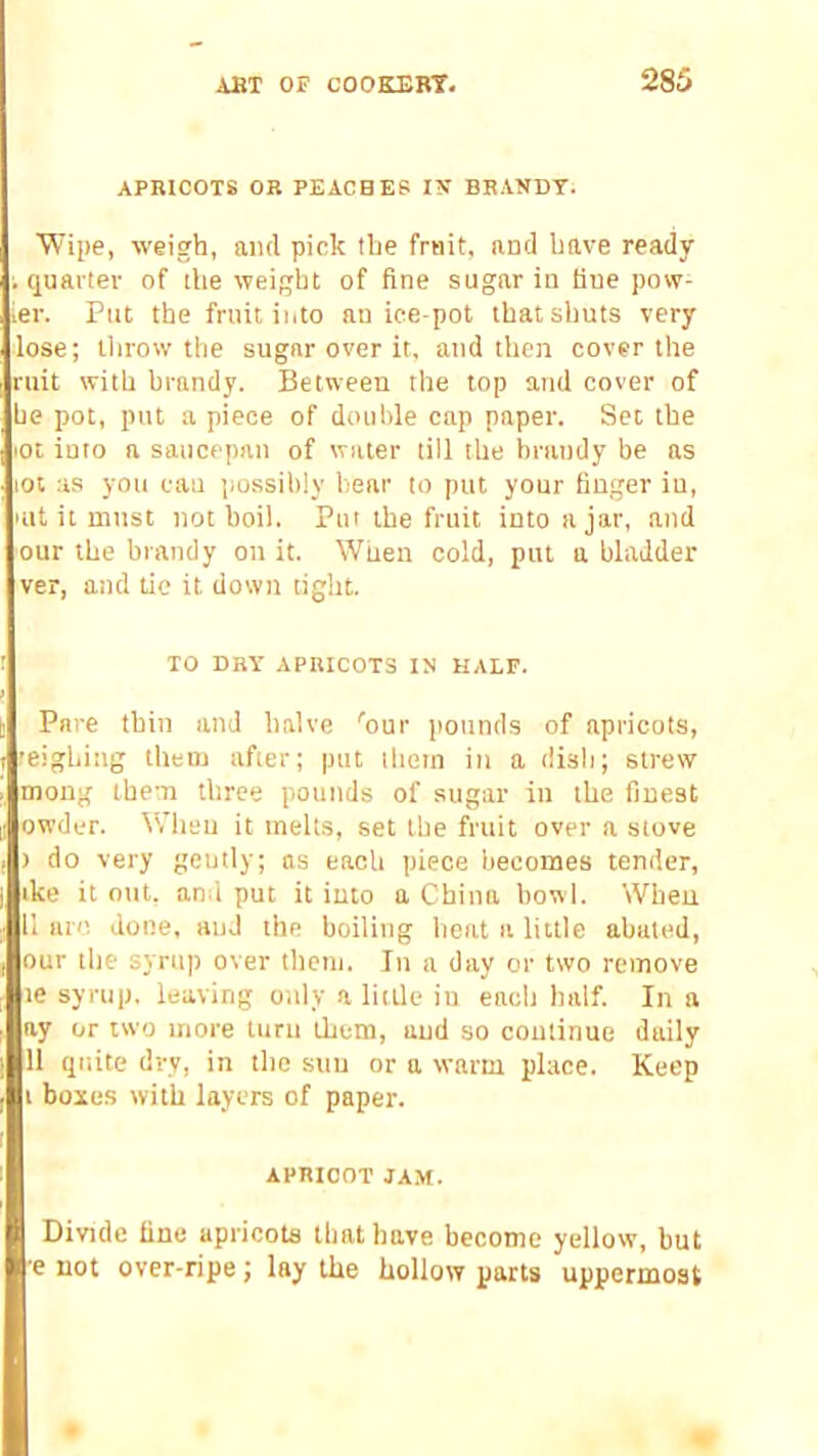 APRICOTS OR PEACHES IN’ BRANDT. “Wipe, weigh, aiul pick the fruit, and have ready ; quarter of the weight of fine sugar in fine pow- ier. Put the fruit into an ice-pot that shuts very lose; llirow the sugar over it, and then cover the ruit with brandy. Between the top and cover of he pot, put a piece of double cap paper. Set the lOt into a saucepan of water till the brandy be as lOt as you cau i)ossihly bear to put your finger in, lilt it must not boil. Put the fruit into ajar, and our the brandy on it. When cold, put a bladder ver, and tie it down tight. TO DRY APRICOTS IN HALF. Pare thin and halve ''our pounds of apricots, feighing them after; put them in a dish; strew mong them three pounds of sugar in the finest owder. When it melts, set the fruit over a stove ) do very gently; ns each piece becomes tender, ike it out. an.i put it into a China howl. When U are. done, and the boiling heat a little abated, our the syrup over them. In a day or two remove le syrup, leaving only a little iu each half. In a ay or two more turn them, and so continue daily 11 quite dry, in the sun or a warm place. Keep i boxes with layers of paper. APRICOT JA.M. Divide fine apricots that have become yellow, but e not over-ripe; lay the hollow parts uppermost