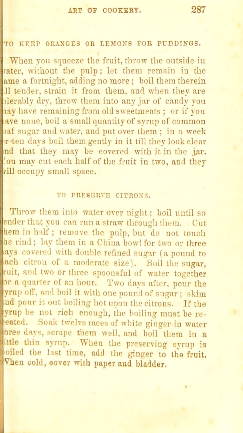 TO KEEP ORANGES OR LEMONS FOR PUDDINGS. When you squeeze the fruit, throw the outside in rater, without the pulp; let them remain in the ame a fortnight, adding no more; boil them therein .11 tender, strain it from them, and when they are derably dry, throw them into any jar of candy you lay have remaining from old sweetmeats ; or if you ave noun, boil a small quantity of syrup of common laf sug.ar and water, and put over them ; in a week ■r teu days boil them gently in it till they look clear nd that they may be covered with it in the jRr. .ou may cut each half of the fruit in two, and they fill occupy small space. TO PRESERVE CITRONS. Throw them into water over night; boil until so ender that yon can run a straw through them. Cut hem in half; remove the pulp, but do not touch he rind; lay them in a China bowl for two or three ays covered with double refined sugar (a pound to aeh citron of a moderate size). Boil the sugar, ruit, and two or three spoonsful of water together ir a quarter of aa hour. Two days after, pour the yrup off, and boil it with one pound of sugar; skim ud pour it out boiling hot upon the citrons. If the yrup be not rich enough, the boiling must be re- eated. Soak twelve races of white ginger in water hree days, scrape them well, and boil iliem in a utle thin syrup. When the preserving syrup is oiled the last time, add the ginger to the fruit. Vhen cold, cover with paper and bladder.