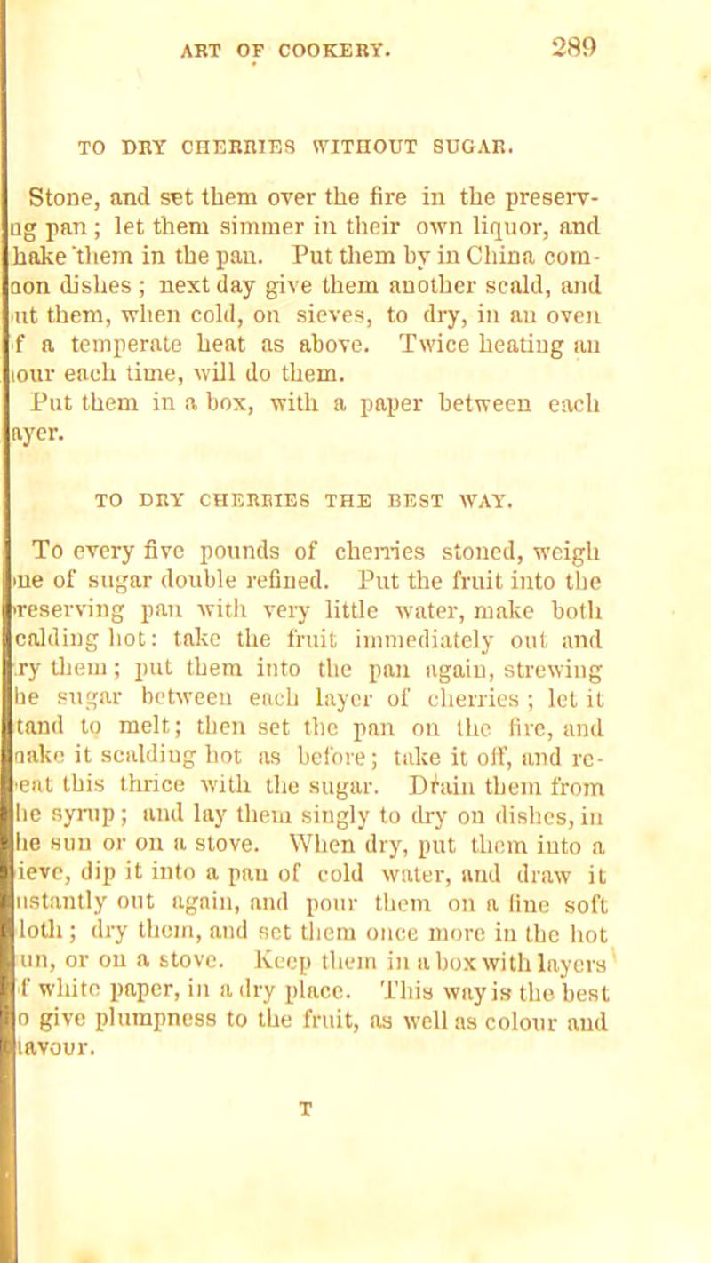 TO DRY CHERRIES WITHOUT SUGAR. Stone, and set them over the fire in the preseiT- iig pan ; let them simmer in their own liquor, and hake them in the pan. Put them by in China com- oon dishes; next day give them another scald, atid ut them, when cold, on sieves, to dry, iu au oven f a temperate heat as above. Twice heating au lOur each time, will do them. Put them in a box, with a paper between each ayer. TO DRY CHERMES THE BEST WAY'. To every five pounds of chen-ies stoned, weigh lue of sugar double refined. Put the fruit into the ireserving pan witit very little water, make both caldinghot: tolte the fruit immediately out and ry tliem; put them into the pan again, stre^Ying be sugar between each layer of cherries ; let it land to melt; then set the pan on the fire, and oake it scaldiug hot as before; take it off, and re- ■eat thi.s thrice with the sugar. Dfaiii them from lie syrup; and lay them singly to dry on dishes,iu he sun or on a stove. When dry, put them iuto n ieve, dip it into a pan of cold water, and draw it » iistantly out again, and pour them on a fine soft t lotli; dry them, and set tliera once more iu the liot ! tin, or on a stove. Keep them in a box with layers' f white paper, in a dry place. This way is the best 0 give plumpness to the fruit, ns w’cll as colour and lavour. T