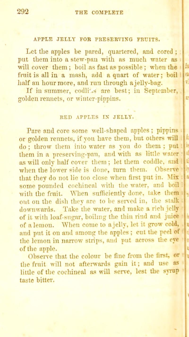 APPLE JELLY FOR PRESERVING PRCITS. Let the apples be pared, quartered, and cored ; put them into a stew-pan with as much water as will cover them; boil as fast as possible; when ihe fniit is all in a mash, add a quart of water; boil I t* half an hour more, and run through ajelly-bag. ' If in summer, codli',s are best; in September, golden rennets, or winter-pippins. RED APPLES IX JELLY. Pare and core some well-shaped apples; pippins ■ or golden renuet-s, if you have tliem, but others will fc do ; throw them into water as yoti do them ; put' i‘ them in a preserving-pan, and with as little water • d as will only half cover them ; let them coddle, and it when the lower side is done, turn them. Observe ^ that they do not lie too close when first put in. Mix : » some pounded cochineal with the water, and boil with the fruit. When sufficiently done, take them . out on the dish they are to be sened in, the st.alk downwards. Take tlie water, and make a rich jelly of it with loaf-sugar, boiling the thin rind and juice li of a lemon. When come to a jelly, let it grow eold, t and put it on and among the apples; cut the peel of the lemon in narrow strips, and put across tlie eye of the apple. Observe that the colour be fine from the first, or ■ the fruit will not afterwards gain it; and use as little of the cochineal as will serve, lest the svmp taste bitter. c t «