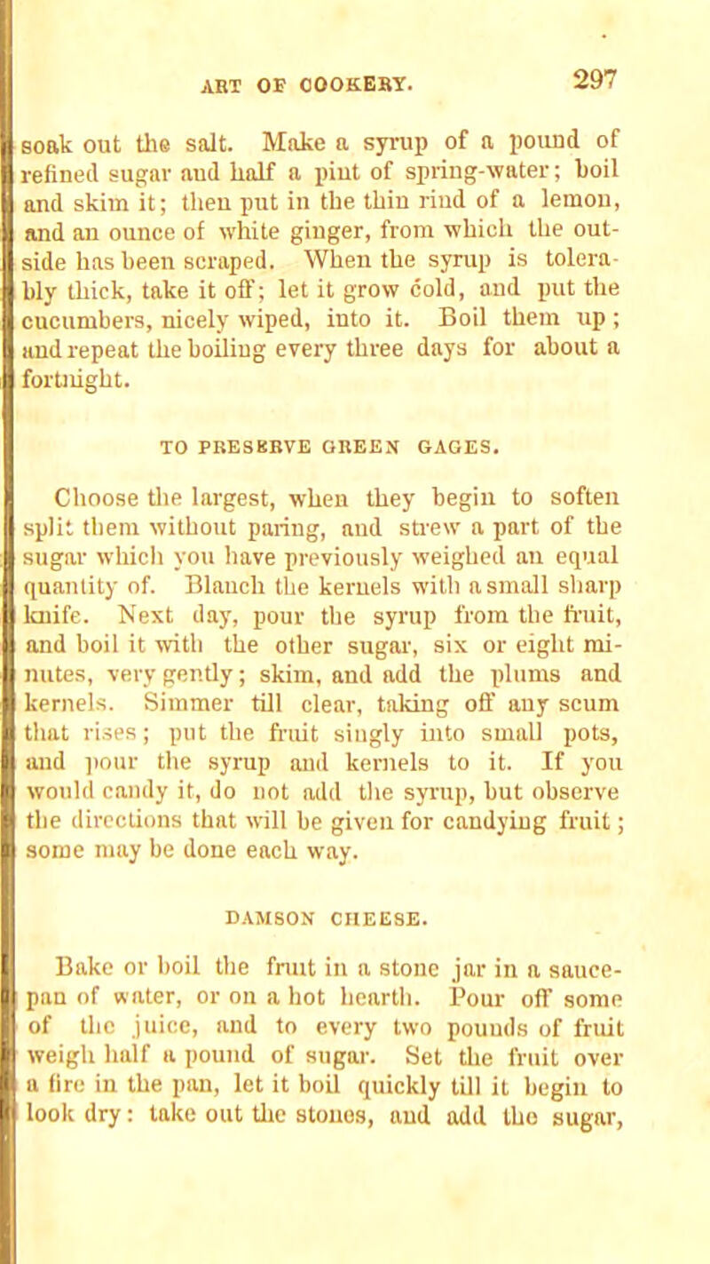 soak out the salt. Make a syrup of a poiuid of refined sugar aud half a pint of spring-water; boil and skim it; then put in the thiu riud of a lemon, and an ounce of white ginger, from which the out- side has been scraped. When the syrup is tolera- bly thick, take it off; let it grow cold, aud init the cucumbers, nicely wiped, into it. Boil them up ; and repeat the boiling every three days for about a fortnight. TO PBESKBVE GREEN GAGES. Choose tlie largest, when they begin to soften split tbem without paring, aud strew a part of the sugar whicli you have previously weighed an equal quantity of. Blanch the kernels willi a small sharp Icnife. Next day, pour tlie syrup from the fruit, and boil it TOth the other sugar, six or eight mi- nutes, very gently; skim, and add the plums and kernels. Simmer till clear, taking off any scum that rises; put the fruit singly into small pots, luid pour the syrup and kernels to it. If you would candy it, do not add the syrup, but observe the directions that will be given for candying fruit; some may be done each way. DAMSON CHEESE. Bake or boil the fnut in a stone jar in a sauce- pan of water, or on a hot hearth. Pour off some of the juice, and to every two pounds of fruit weigh half a pound of sugai'. Set the fruit over a fire in the pan, let it boil quickly till it begin to Iq look dry: take out the stones, aud add the sugar,