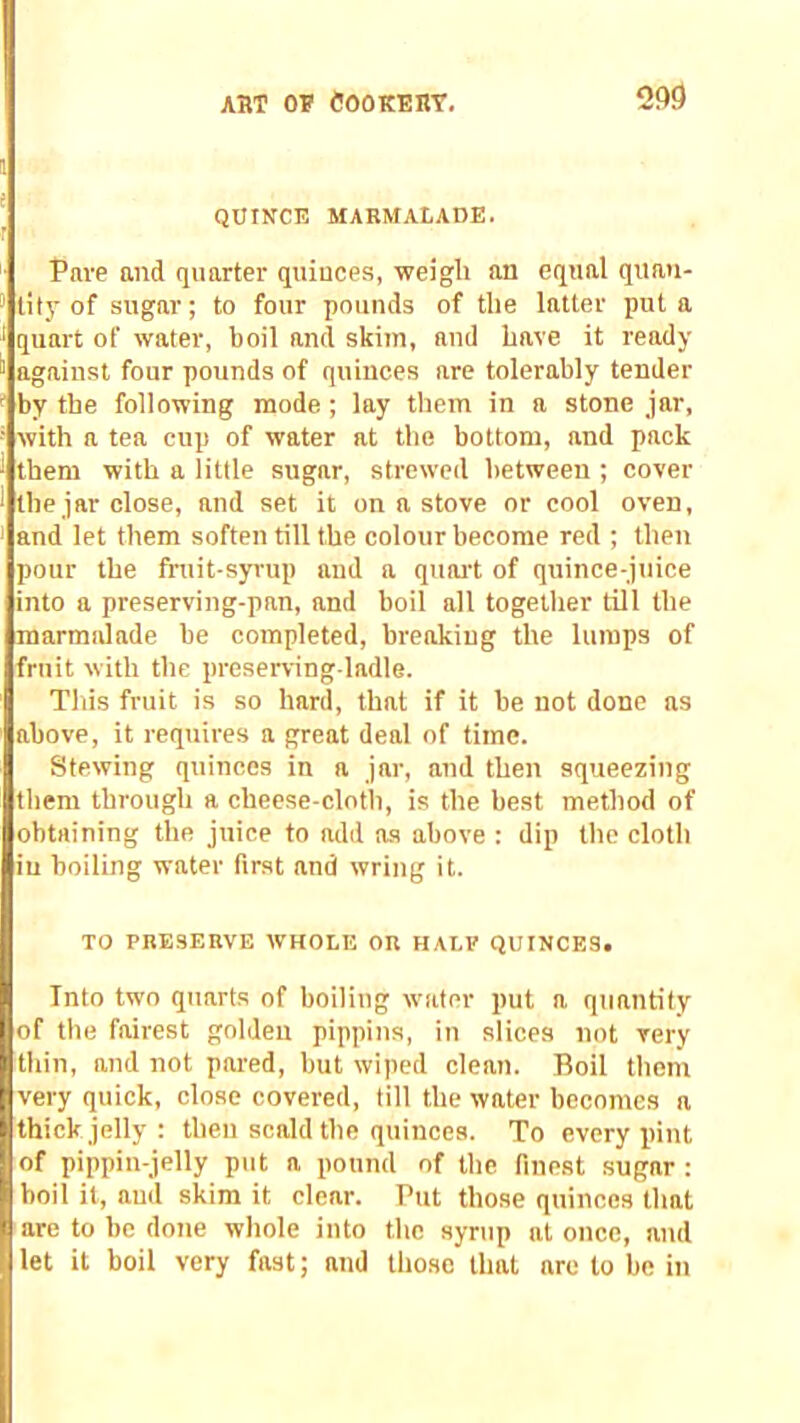 QUINCE MARMALADE. Pave and quarter quinces, weigh an equal quan- tity of sugar; to four pounds of the latter pul a quart of water, boil and skim, and have it ready against four pounds of quinces are tolerably tender by the following mode ; lay them in a stone jar, with a tea cup of water at the bottom, and pack them with a little sugar, strewed between ; cover the jar close, and set it on a stove or cool oven, and let them soften till the colour become red ; then pour the fruit-syrup and a quoi't of quince-juice into a preserving-pan, and boil all together till the marmalade be completed, breakiug the lumps of fruit with the preserving-ladle. Tills fruit is so hard, that if it be not done as above, it requires a great deal of time. Stewing quinces in a jar, and then squeezing them through a cheese-clotli, is the best method of obtaining the juice to add as above : dip the cloth in boiling water first and wring it. TO PRESERVE WHOLE OR HALF QUINCES. Into two quarts of boiling water put a quantity jjof the fairest golden pippins, in slices not very thin, and not pared, but wiped clean. Boil them very quick, close covered, till the water becomes a thick jelly : then scald the quinces. To every pint of pippin-jelly put a pound of the finest sugar : boil it, aud skim it clear. Put those quinces that are to be done whole into the syrup at once, aud let it boil very fast; and those that arc to be in