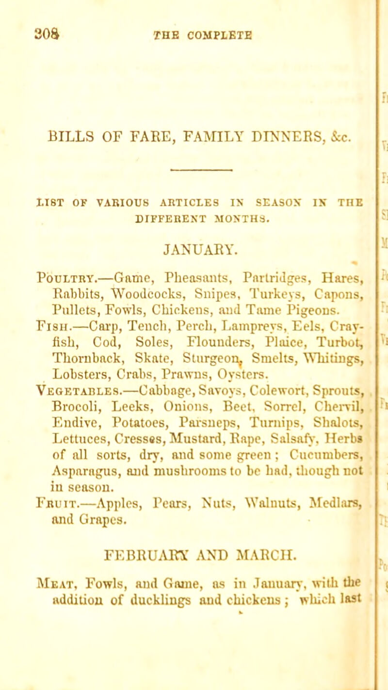 BILLS OF FARE, FAlVnLY DINNERS, kc. LIST OF VARIOUS ARTICLES IN SEASON IN THE DIFFERENT MONTHS. JANUARY. Poultry.—Game, Phea.saiits, Partridges, Hares, Rabbits, Woodcocks, Snipes, Turkeys, Capons, Pullets, Fowls, Chickens, and Tame Pigeons. Fish.—Carp, Tench, Perch, Lampreys, Eels, Cray- flsh. Cod, Soles, Flounders, Plaice, Turbot, Thornback, Skate, Sturgeon^ Smelts, Whitings, Lobsters, Crabs, Prawns, Oysters. Vegetables.—Cabbage, Savoys, Colewort, Sprouts, Brocoli, Leeks, Onions, Beet, Sorrel, Chervil, Endive, Potatoes, Parsueps, Turnips, Shalots, Lettuces, Cressas, Mustard, Rape, SalsafS-, Herb* of all sorts, dry, and some green ; Cucumbers, Asparagus, and mushrooms to be bad, tliough not in season. Fruit.—Apples, Pears, Nuts, Walnuts, Medhirs, and Grapes. FEBRUARY AND MARCH. Me.it, Fowls, and Game, as in .Tauuary, with the additiou of ducklings and chickens ■, which last