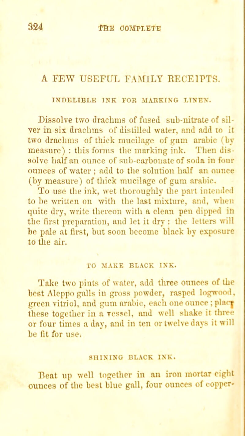 A FEW USEFUL FAMILY RECEIPTS. indelible ink fob marking linen. Di.ssolve two drachms of fused sub-iiitrate of sil- yer in six drachms of distilled water, and add to it two drachms of thick mucilage of gum arahic (by measure) : this forms the marking ink. Then dis- solve half an ounce of sub-carbonate of soda in four ounces of water ; add to the solution half an ounce (by measure) of thick mucilage of gum arabic. To use the ink, wet thoroughly the part intended to be written on with the last mixture, and, when quite dry, write thereon with a clean pen dipped in the first preparation, and let it dry : the letters will be pale at first, but soon become black by exposure to the air. TO MAKE BL.ACK INK. Take two pints of water, add three ounces of the best Aleppo galls in gross powder, rasped logwooil, green vitriol, and gum arabic, each one ounce tplaci these together in a vessel, and well shake it three or four times a day, and in ten or twelve days it will be fit for use. SIIININO BLACK INK. Beat up well together in an iron mortar eight ounces of the best blue gall, four ounces of copper-