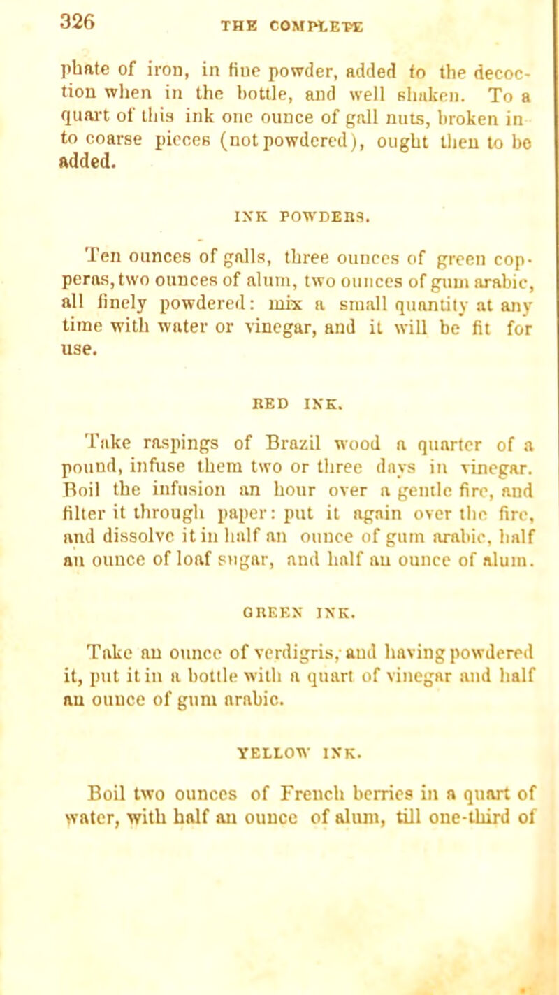 phate of iron, in line powder, added fo the decoc- tion when in the l)ottle, and well shiiken. To a quai't of this ink one ounce of gall nuts, broken in to coarse pieces (notpowdered), ought then to be added. IXK POWDEnS. Ten ounces of galls, three ounces of green cop- peras, two ounces of alum, two ounces of gum arable, all finely powdered: mix a small quantity at any time with water or vinegar, and it will be fit for use. BED IKK. Take raspings of Brazil wood a quarter of a pound, infuse them two or three days in vinegar. Boil the infusion an hour over a gentle fire, and filter it through paper: put it again over the fire, and dissolve it in half an ounce of gum arahic, half an ounce of loaf sugar, and half an ounce of alum. OBEEX IKK. Take an ounce of verdigris,- aud having powdered it, put it in a bottle with a quart of vinegar and half an ounce of gum arable. YELLOW IKK. Boil two ounces of French berries in a quart of water, with half an ounce of alum, till one-third of