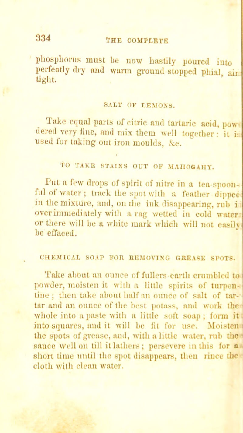 pliosplionis must be now hastily poured iu(o perfectly dry and wann grouud-stopped phial, air tight. SALT op LEMONS. Take equal parts of citric and tartaric acid, pow dered very flue, and mix them well together; it i: used for taking out iron moulds, iVe. TO TAKE STAt.NS OUT OP MAHOGAIIV. Put a few drops of spirit of nitre in a tea spoon- fiil of water ; track the spot witli a featht*r dijipee in the mixture, and, on the ink disappearing, ruh i over immediately witli a rag wetted in cold water; or there will he a white mark which will not easil\ he ellaced. CHE.AIICAL SOAP FOR REAIOVINQ GREASE SPOTS. Take about an ounce of fullers earth crumbled to powder, moisten it with a little spirits of turpen- tine , then lake about half an ounce of salt of tar- tar and an ounce of the best |mi|ilss, and work the Avhole into a paste with a little soft soap; form it into squares, and it will be lit for use. Moisten I the spots of grease, and, with a little water, rub the ' sauce well on till it lathers; persevere in this for a short lime until the spot disappears, theu riucc the cloth with clean water.