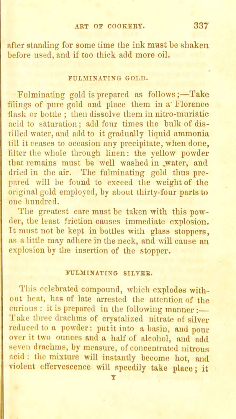 after staiiilhig for some time the ink must be sbakca before used, and if too thick add more oil. FULMINATING GOLD. Fulminating gold is prepared as follows;—Take filings of pure gold and place them in a' Florence llask or bottle ; then dissolve them in nitro-muriatic acid to saturation; add four times the bulk of dis- tilled water, and add to it gradually liquid ammonia till it ceases to occasion any precipitate, when done, filter the whole through linen: the yellow powder that remains must be well washed in .water, and dried in the air. The fulminating gold thus pre- pared will be found to exceed the weight of the original gold employed, by about thirty-four parts to one hundred. The greatest care must be taken with tliis pow- der, the least friction causes immediate explosion. It must not be kept in bottles with glass stoppers, as a little may adhere in the neck, and will cause an explosion by the insertion of the stopper. FULMINATING 8ILVKB. This celebrated compound, which explodes with- out heat, has of late arrested the attention of the curious : it is prepared in the following manner:— Take three drachms of crystalized nitrate of silver reduced to n powder; putit into a basiu, and pour over it two ounces and a half of alcohol, and add seven drachms, by measure, of concentrated nitrous acid ; the mixture will instantly become hot, and violent cilervescenco will speedily take place; it T