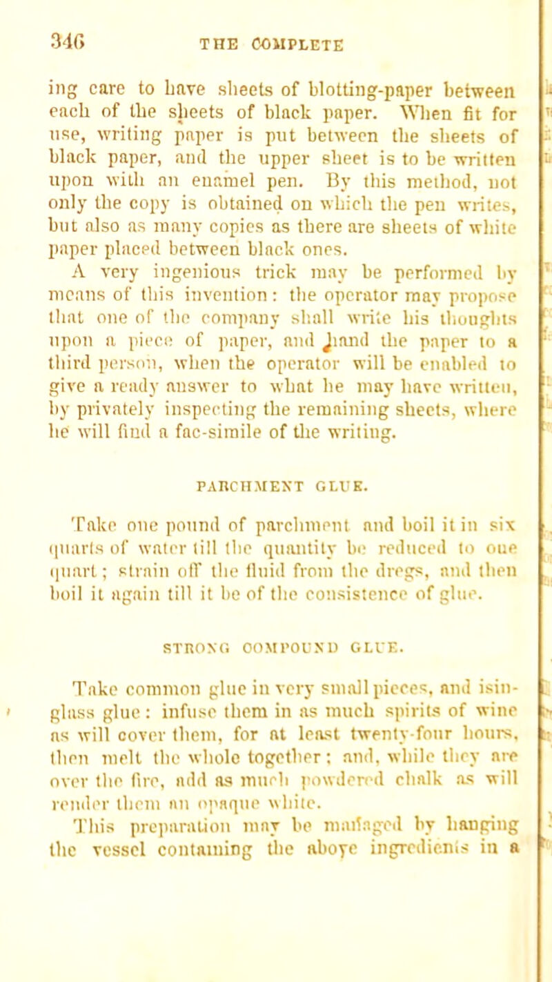 MC, ing care to Lave sheets of blotting-paper between each of the sheets of black paper. When fit for use, writing paper is put between the sheets of ■ black paper, and the upper sheet is to be written upon with au euarnel pen. By this method, not only the copy is obtained on which the pen writes, but also as many copies as there are sheets of white paper placed between black ones. A very ingenious trick may be performed by ‘ means of this invention: the operator may propo.se that one of the company shall write his thoughts upon a piece of paper, and Jiand the paper to a third person, when the operator will be enabled to give a ready answer to what he may have written, ^ by privately inspecting the remaining sheets, where ^ he will find a fac-siinile of tlie writing. PARCHMENT GLUE. Take one pottnd of parchment and boil it in six ([Uarls of water till the quantity be reduced to one ‘ iluart; strain olT tlie tluid from the dregs, and then , boil it again till it he of the cotisistence of glue. STnONO OOMPOUSU GLUE. Take common glue in very small pieces, and isin- glass glue : infuse them in as much spiriw of wine > as will cover them, for at least twenty-four hours, ij then melt the whole together; and, while they are over the fire, add as much powden'd chalk a.s will render them an opaque white. This preparation may be mailaged by hanging the vessel containing Uie aboye ingredicnis in a ^