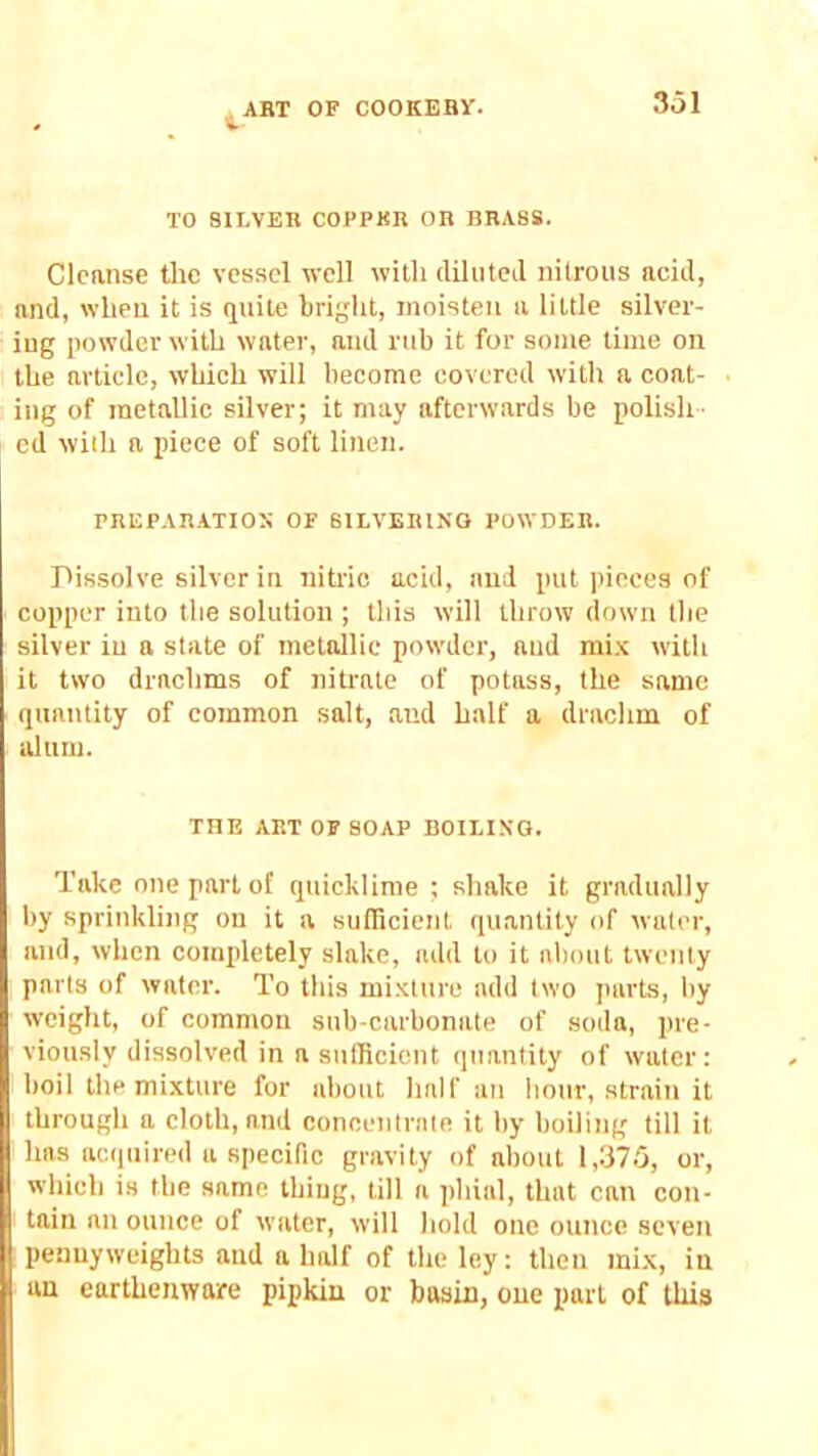 TO SILVER COl’PKB OR BRASS. Cleanse the vessel well with ilihiteJ nitrous acid, and, when it is quite bright, moisten a little silver- lug powder with water, and rub it for some time on the article, which will become covered with a coat- ing of tnetallic silver; it may afterwards be polish- ed with a piece of soft linen. PREPAR-ATIOI; OF SILVERING POWDER. Pissolve silver in nitric acid, and put pieces of copper into the solution ; this will throw down the silver iu a state of metallic powder, and mi.v with it two drachms of nitrate of potass, the same quantity of common salt, and half a drachm of alum. THE ART 0F SOAP BOILING. Take one part of quicklime ; shake it gradually by sprinkling on it a sufficient quantity of water, and, when completely slake, add to it about twenty parts of water. To this mixture add two parts, by weight, of common sub-carbonate of soda, pre- viously dissolved in a sufficient quantity of water: boil the mixture for about half an hour, strain it through a cloth, and concentrate it by boiling till it has acquired a specific gravity of about 1,375, or, which is the same thing, till a phial, that can con- tain an ounce of water, will hold one ounce seven pennyweights and a half of the ley: then mix, in an earthenware pipkin or basin, one part of this