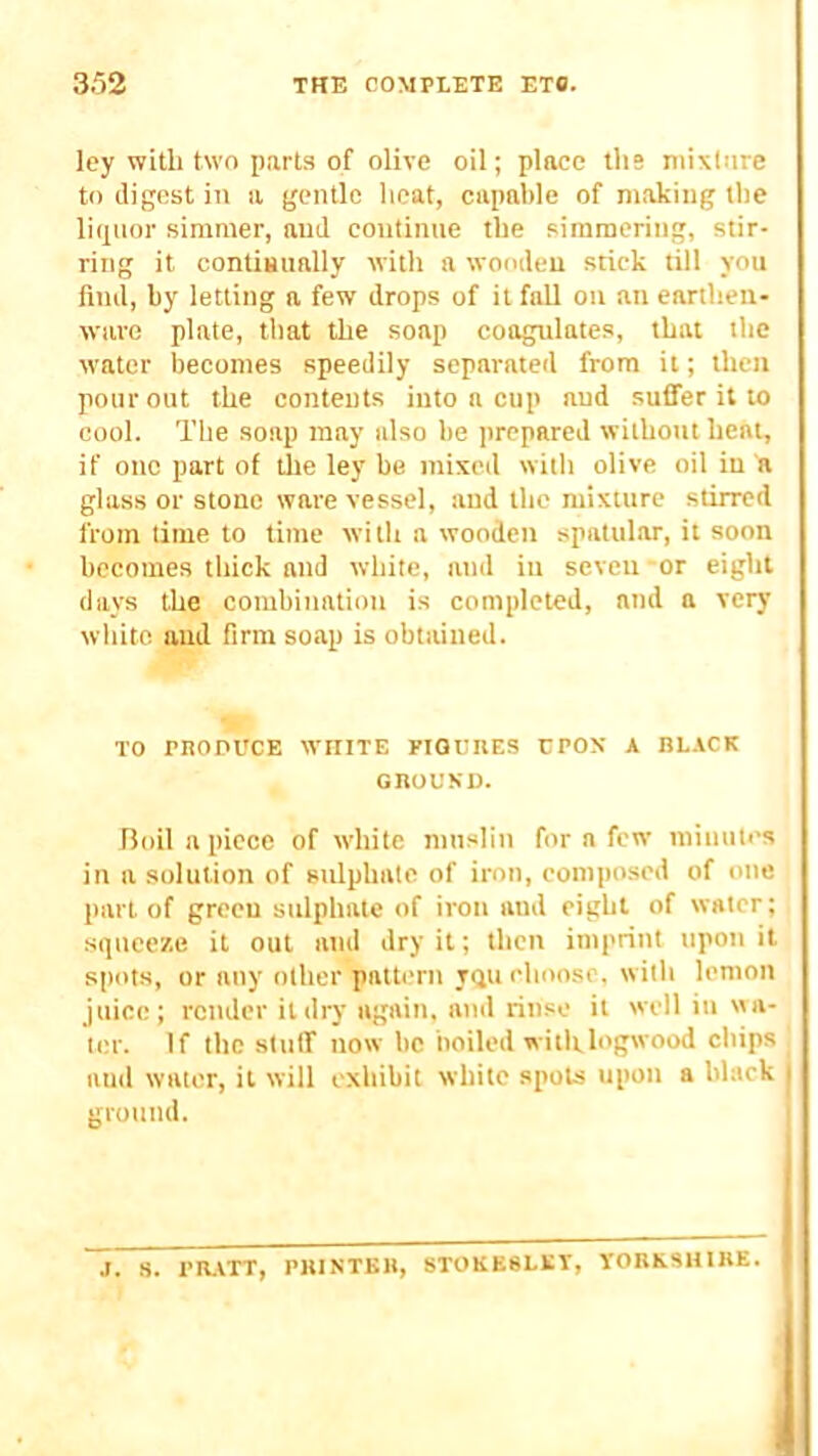 ley with two parts of olive oil; place ths niixlnre to digest in a gentle lieat, capable of making the ligiior simmer, and continue the simmering, stir- ring it contiBually with a wooden stick tilt you find, by letting a few drops of it fall on an earthen- ware plate, that the soap coagulates, that the water becomes speedily separated from it; then pour out the contents into a cup and suffer it to cool. The soap may also be prepared without heat, if one part of the ley be mixed with olive oil in a glass or stone ware vessel, and the mixture stirred from time to time wi th a wooden spattilar, it soon becomes thick and white, and in seven -or eight days the combination is completed, and a very white and firm sotip is obtained. TO rnonucE white FiamiES cpox a bl.vck GROUND. rioil a piece of white muslin for a few minutes in a solution of sulphate of iron, composed of otic part of green sulphate of iron and eight of water; squeeze it out and dry it; then imprint upon it spots, or any other pattern iqu choose, with lemon juice; render it dry again, and rinse it well in wa- ter. If the stuff now be boiled witlrlogwood chips and water, it will exhibit white spots upon a black i ground. J. S. rlUTT, PRINTER, STOKE8LET, TORKSHIRE.